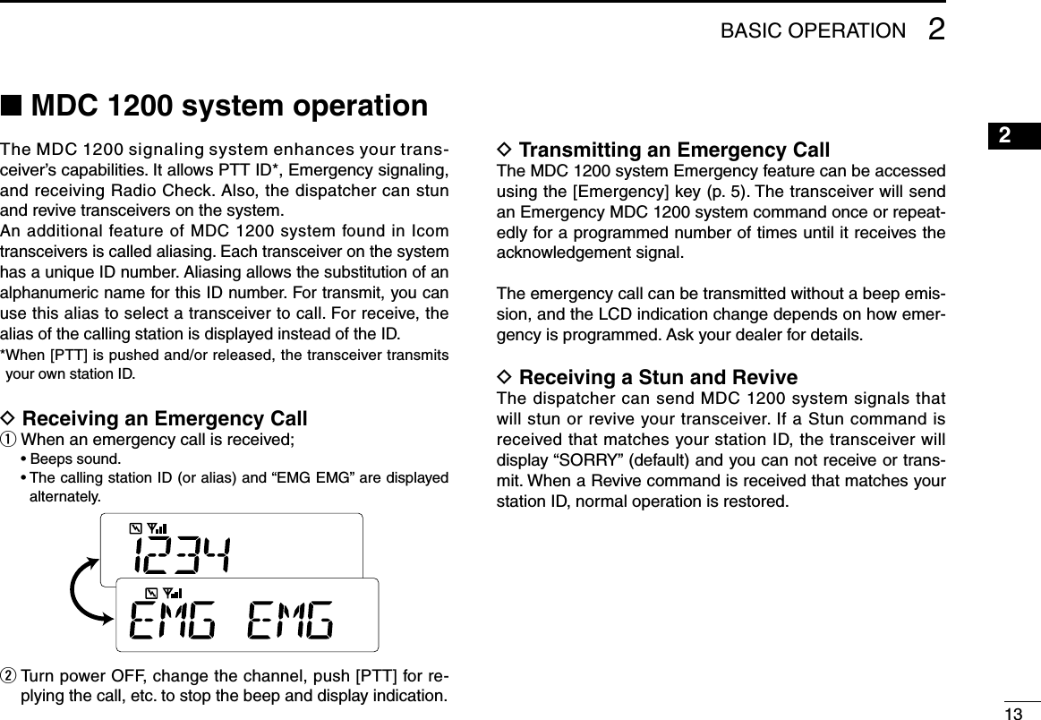 1312345678910111213141516■ MDC 1200 system operationThe MDC 1200 signaling system enhances your trans-ceiver’s capabilities. It allows PTT ID*, Emergency signaling, and receiving Radio Check. Also, the dispatcher can stun and revive transceivers on the system.An additional feature of MDC 1200 system found in Icom transceivers is called aliasing. Each transceiver on the system has a unique ID number. Aliasing allows the substitution of an alphanumeric name for this ID number. For transmit, you can use this alias to select a transceiver to call. For receive, the alias of the calling station is displayed instead of the ID.* When [PTT] is pushed and/or released, the transceiver transmits your own station ID.D Receiving an Emergency Callq When an emergency call is received;  • Beeps sound.  •  The calling station ID (or alias) and “EMG EMG” are displayed alternately.w  Turn power OFF, change the channel, push [PTT] for re-plying the call, etc. to stop the beep and display indication.D Transmitting an Emergency Call The MDC 1200 system Emergency feature can be accessed using the [Emergency] key (p. 5). The transceiver will send an Emergency MDC 1200 system command once or repeat-edly for a programmed number of times until it receives the acknowledgement signal.The emergency call can be transmitted without a beep emis-sion, and the LCD indication change depends on how emer-gency is programmed. Ask your dealer for details.D Receiving a Stun and ReviveThe dispatcher can send MDC 1200 system signals that will stun or revive your transceiver. If a Stun command is received that matches your station ID, the transceiver will display “SORRY” (default) and you can not receive or trans-mit. When a Revive command is received that matches your station ID, normal operation is restored.2BASIC OPERATION