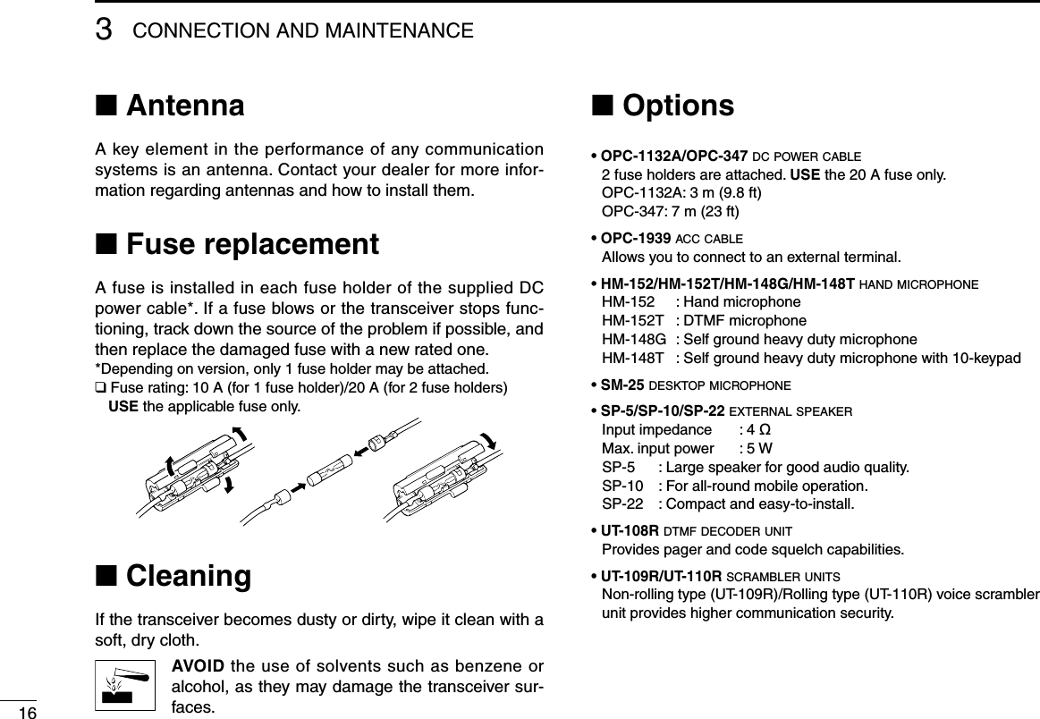 163CONNECTION AND MAINTENANCE■ AntennaA key element in the performance of any communication systems is an antenna. Contact your dealer for more infor-mation regarding antennas and how to install them.■ Fuse replacementA fuse is installed in each fuse holder of the supplied DC power cable*. If a fuse blows or the transceiver stops func-tioning, track down the source of the problem if possible, and then replace the damaged fuse with a new rated one.*Depending on version, only 1 fuse holder may be attached.❑ Fuse rating: 10 A (for 1 fuse holder)/20 A (for 2 fuse holders) USE the applicable fuse only.■ CleaningIf the transceiver becomes dusty or dirty, wipe it clean with a soft, dry cloth. AVOID the use of solvents such as benzene or alcohol, as they may damage the transceiver sur-faces.■ Options• OPC-1132A/OPC-347 dc power cable 2 fuse holders are attached. USE the 20 A fuse only.   OPC-1132A: 3 m (9.8 ft)   OPC-347: 7 m (23 ft)• OPC-1939 acc cable  Allows you to connect to an external terminal.• HM-152/HM-152T/HM-148G/HM-148T hand microphone  HM-152  :  Hand microphone  HM-152T  : DTMF microphone  HM-148G  :  Self ground heavy duty microphone  HM-148T  :  Self ground heavy duty microphone with 10-keypad• SM-25 desktop microphone• SP-5/SP-10/SP-22 external speaker  Input impedance  : 4 ø  Max. input power  : 5 W  SP-5  : Large speaker for good audio quality.  SP-10  : For all-round mobile operation.  SP-22  :  Compact and easy-to-install.• UT-108R dtmf decoder unit   Provides pager and code squelch capabilities.• UT-109R/UT-110R scrambler units   Non-rolling type (UT-109R)/Rolling type (UT-110R) voice scrambler unit provides higher communication security. 