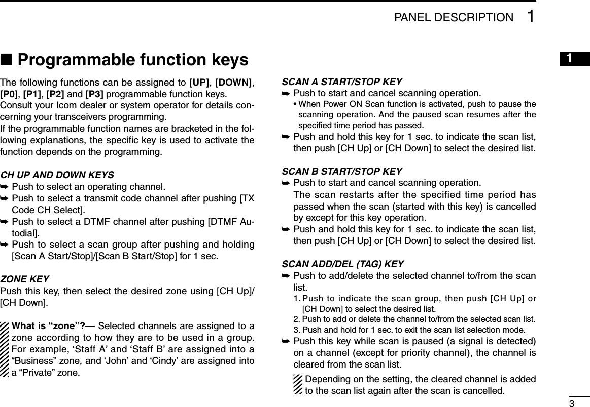 31PANEL DESCRIPTION12345678910111213141516■ Programmable function keysThe following functions can be assigned to [UP], [DOWN], [P0], [P1], [P2] and [P3] programmable function keys.Consult your Icom dealer or system operator for details con-cerning your transceivers programming.If the programmable function names are bracketed in the fol-lowing explanations, the speciﬁc key is used to activate the function depends on the programming.CH UP AND DOWN KEYS ➥ Push to select an operating channel.➥ Push to select a transmit code channel after pushing [TX Code CH Select].➥ Push to select a DTMF channel after pushing [DTMF Au-todial].➥ Push to select a scan group after pushing and holding [Scan A Start/Stop]/[Scan B Start/Stop] for 1 sec.ZONE KEYPush this key, then select the desired zone using [CH Up]/ [CH Down].  What is “zone”?— Selected channels are assigned to a zone according to how they are to be used in a group. For example, ‘Staff A’ and ‘Staff B’ are assigned into a “Business” zone, and ‘John’ and ‘Cindy’ are assigned into a “Private” zone.SCAN A START/STOP KEY➥ Push to start and cancel scanning operation.  •  When Power ON Scan function is activated, push to pause the scanning operation. And the paused scan resumes after the speciﬁed time period has passed.➥ Push and hold this key for 1 sec. to indicate the scan list, then push [CH Up] or [CH Down] to select the desired list.SCAN B START/STOP KEY➥ Push to start and cancel scanning operation.   The scan restarts after the specified time period has passed when the scan (started with this key) is cancelled by except for this key operation.➥  Push and hold this key for 1 sec. to indicate the scan list, then push [CH Up] or [CH Down] to select the desired list.SCAN ADD/DEL (TAG) KEY➥ Push to add/delete the selected channel to/from the scan list.  1.  Push to indicate the scan group, then push [CH Up] or [CH Down] to select the desired list.  2.  Push to add or delete the channel to/from the selected scan list.  3.  Push and hold for 1 sec. to exit the scan list selection mode.➥ Push this key while scan is paused (a signal is detected) on a channel (except for priority channel), the channel is cleared from the scan list.    Depending on the setting, the cleared channel is added to the scan list again after the scan is cancelled.