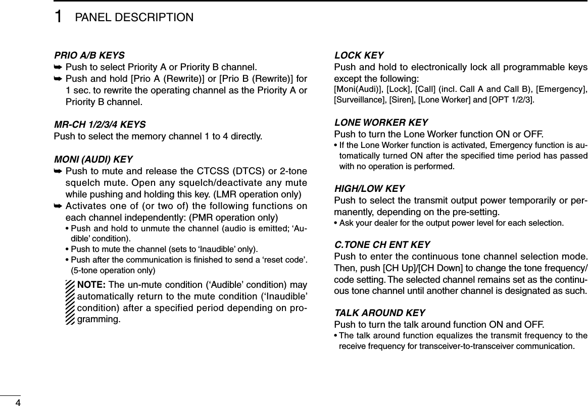 41PANEL DESCRIPTIONPRIO A/B KEYS➥  Push to select Priority A or Priority B channel.➥  Push and hold [Prio A (Rewrite)] or [Prio B (Rewrite)] for 1 sec. to rewrite the operating channel as the Priority A or Priority B channel.MR-CH 1/2/3/4 KEYSPush to select the memory channel 1 to 4 directly.MONI (AUDI) KEY ➥  Push to mute and release the CTCSS (DTCS) or 2-tone squelch mute. Open any squelch/deactivate any mute while pushing and holding this key. (LMR operation only)➥  Activates one of (or two of) the following functions on each channel independently: (PMR operation only)  •  Push and hold to unmute the channel (audio is emitted; ‘Au-dible’ condition).  • Push to mute the channel (sets to ‘Inaudible’ only).  •  Push after the communication is ﬁnished to send a ‘reset code’. (5-tone operation only)    NOTE: The un-mute condition (‘Audible’ condition) may automatically return to the mute condition (‘Inaudible’ condition) after a specified period depending on pro-gramming.LOCK KEYPush and hold to electronically lock all programmable keys except the following:[Moni(Audi)], [Lock], [Call] (incl. Call A and Call B), [Emergency], [Surveillance], [Siren], [Lone Worker] and [OPT 1/2/3].LONE WORKER KEYPush to turn the Lone Worker function ON or OFF.•  If the Lone Worker function is activated, Emergency function is au-tomatically turned ON after the speciﬁed time period has passed with no operation is performed.HIGH/LOW KEYPush to select the transmit output power temporarily or per-manently, depending on the pre-setting.•  Ask your dealer for the output power level for each selection.C.TONE CH ENT KEYPush to enter the continuous tone channel selection mode. Then, push [CH Up]/[CH Down] to change the tone frequency/code setting. The selected channel remains set as the continu-ous tone channel until another channel is designated as such. TALK AROUND KEYPush to turn the talk around function ON and OFF.•  The talk around function equalizes the transmit frequency to the receive frequency for transceiver-to-transceiver communication.