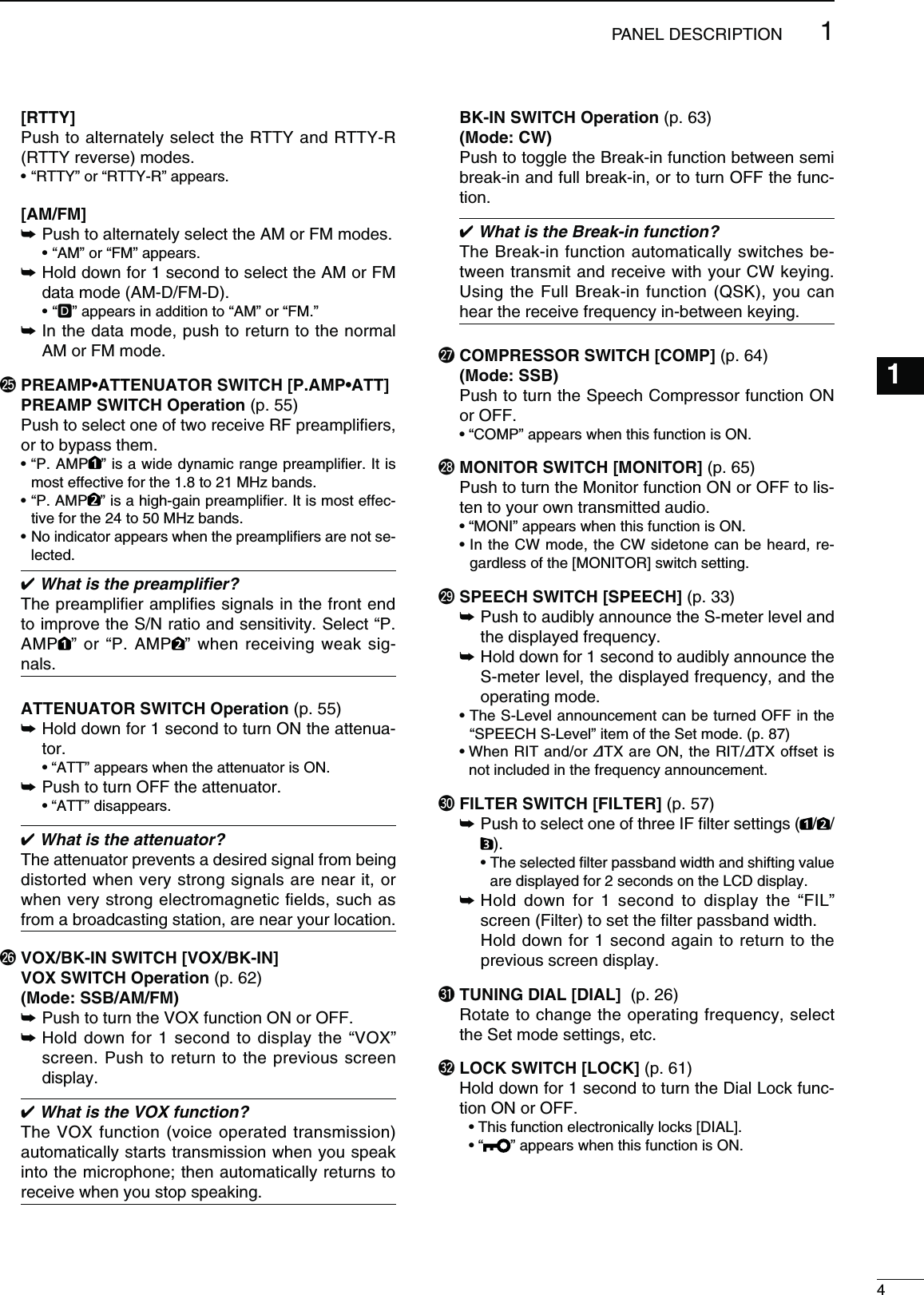  [RTTY]  Push to alternately select the RTTY and RTTY-R (RTTY reverse) modes. sh2449vORh24492vAPPEARS [AM/FM] ± Push to alternately select the AM or FM modes.  sh!-vORh&amp;-vAPPEARS ±  Hold down for 1 second to select the AM or FM data mode (AM-D/FM-D).shD” appears in addition to “AM” or “FM.” ±  In the data mode, push to return to the normal AM or FM mode.@502%!-0s!44%.5!4/237)4#(;0!-0s!44=  PREAMP SWITCH Operation (p. 55) Push to select one of two receive RF preampliﬁers, or to bypass them. sh0!-0 ” is a wide dynamic range preampliﬁer. It is most effective for the 1.8 to 21 MHz bands.sh0!-0 ” is a high-gain preampliﬁer. It is most effec-tive for the 24 to 50 MHz bands.s.OINDICATORAPPEARSWHENTHEPREAMPLIlERSARENOTSE-lected. What is the preampliﬁer?The preampliﬁer ampliﬁes signals in the front end to improve the S/N ratio and sensitivity. Select “P. AMP ” or “P. AMP ” when receiving weak sig-nals.  ATTENUATOR SWITCH Operation (p. 55)±  Hold down for 1 second to turn ON the attenua-tor.  sh!44vAPPEARSWHENTHEATTENUATORIS/.±  Push to turn OFF the attenuator.  sh!44vDISAPPEARS What is the attenuator?The attenuator prevents a desired signal from being distorted when very strong signals are near it, or when very strong electromagnetic ﬁelds, such as from a broadcasting station, are near your location.@66/8&quot;+).37)4#(;6/8&quot;+).= VOX SWITCH Operation (p. 62) -ODE33&quot;!-&amp;-±  Push to turn the VOX function ON or OFF.±  Hold down for 1 second to display the “VOX” screen. Push to return to the previous screen display. What is the VOX function?The VOX function (voice operated transmission) automatically starts transmission when you speak into the microphone; then automatically returns to receive when you stop speaking. &quot;+).37)4#( Operation (p. 63) -ODE#7 Push to toggle the Break-in function between semi break-in and full break-in, or to turn OFF the func-tion. What is the Break-in function?The Break-in function automatically switches be-tween transmit and receive with your CW keying. Using the Full Break-in function (QSK), you can hear the receive frequency in-between keying.@7  COMPRESSOR SWITCH [COMP] (p. 64) -ODE33&quot;  Push to turn the Speech Compressor function ON or OFF. sh#/-0vAPPEARSWHENTHISFUNCTIONIS/.@8 MONITOR SWITCH [MONITOR] (p. 65)  Push to turn the Monitor function ON or OFF to lis-ten to your own transmitted audio. sh-/.)vAPPEARSWHENTHISFUNCTIONIS/.s)NTHE#7MODETHE#7SIDETONECANBEHEARDRE-gardless of the [MONITOR] switch setting.@9 SPEECH SWITCH [SPEECH] (p. 33) ±   Push to audibly announce the S-meter level and the displayed frequency. ±   Hold down for 1 second to audibly announce the S-meter level, the displayed frequency, and the operating mode. s4HE3,EVELANNOUNCEMENTCANBETURNED/&amp;&amp;INTHE“SPEECH S-Level” item of the Set mode. (p. 87) s7HEN2)4ANDOR∂TX are ON, the RIT/∂TX offset is not included in the frequency announcement.#0 FILTER SWITCH [FILTER] (p. 57) ±  Push to select one of three IF ﬁlter settings ( / / ).  s4HESELECTEDlLTERPASSBANDWIDTHANDSHIFTINGVALUEare displayed for 2 seconds on the LCD display. ±  Hold down for 1 second to display the “FIL” screen (Filter) to set the ﬁlter passband width.    Hold down for 1 second again to return to the previous screen display.#1 TUNING DIAL [DIAL]  (p. 26)  Rotate to change the operating frequency, select the Set mode settings, etc.#2 LOCK SWITCH [LOCK] (p. 61)  Hold down for 1 second to turn the Dial Lock func-tion ON or OFF.  s4HISFUNCTIONELECTRONICALLYLOCKS;$)!,=  sh ” appears when this function is ON.41PANEL DESCRIPTION123456789101112131415161718192021