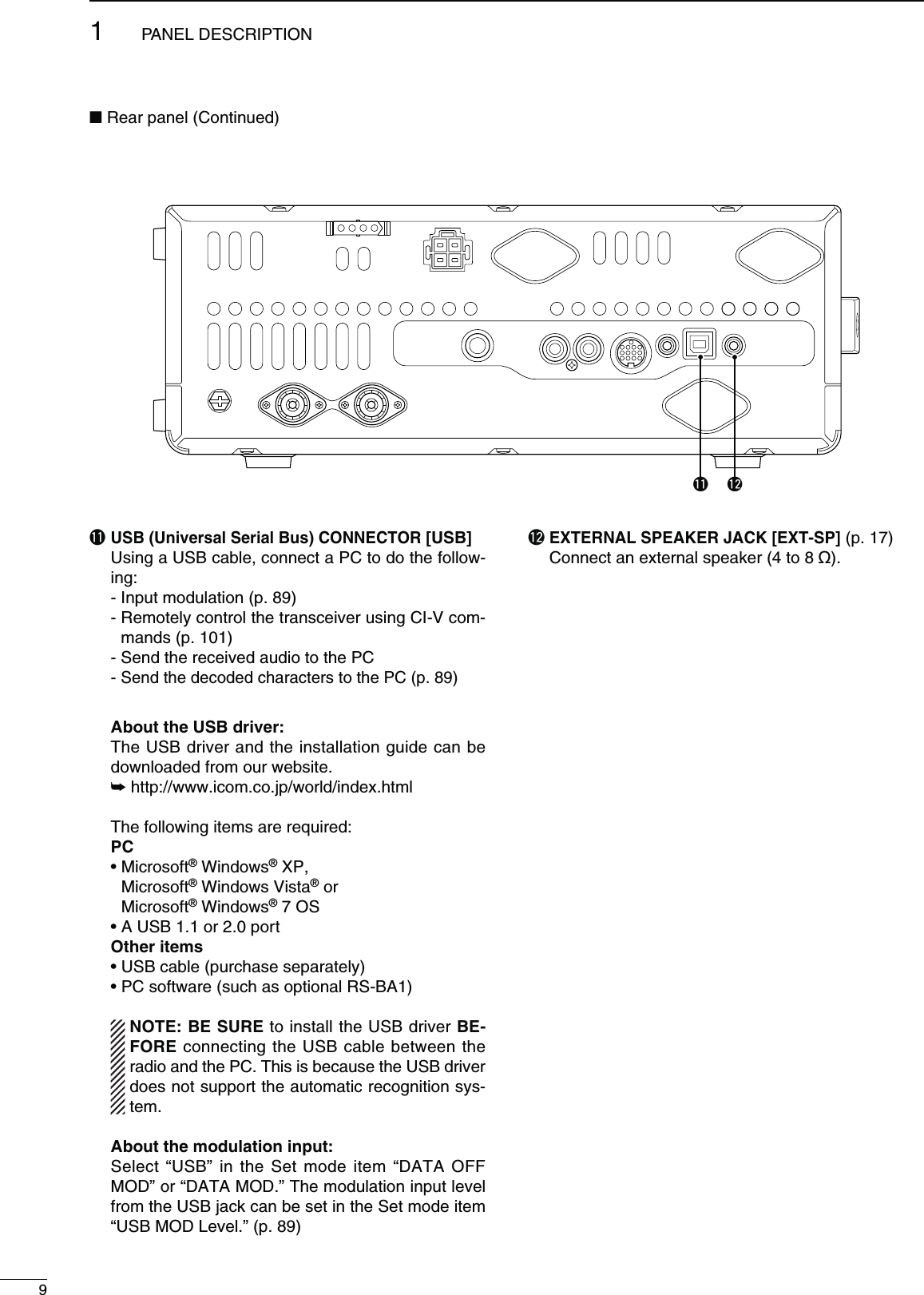 !153&quot;5NIVERSAL3ERIAL&quot;US#/..%#4/2;53&quot;=  Using a USB cable, connect a PC to do the follow-ing:  - Input modulation (p. 89) -  Remotely control the transceiver using CI-V com-mands (p. 101)  - Send the received audio to the PC -  Send the decoded characters to the PC (p. 89) !BOUTTHE53&quot;DRIVER  The USB driver and the installation guide can be downloaded from our website. ± http://www.icom.co.jp/world/index.html  The following items are required: PC s-ICROSOFT® Windows® XP, Microsoft® Windows Vista® or Microsoft® Windows® 7 OS s!53&quot;ORPORT /THERITEMS s53&quot;CABLEPURCHASESEPARATELY s0#SOFTWARESUCHASOPTIONAL23&quot;! ./4%&quot;%352%to install the USB driver &quot;%-FORE connecting the USB cable between the radio and the PC. This is because the USB driver does not support the automatic recognition sys-tem. !BOUTTHEMODULATIONINPUT  Select “USB” in the Set mode item “DATA OFF MOD” or “DATA MOD.” The modulation input level from the USB jack can be set in the Set mode item “USB MOD Level.” (p. 89)!2  EXTERNAL SPEAKER JACK [EXT-SP] (p. 17)  Connect an external speaker (4 to 8 ø).  91PANEL DESCRIPTION!2N Rear panel (Continued)!1