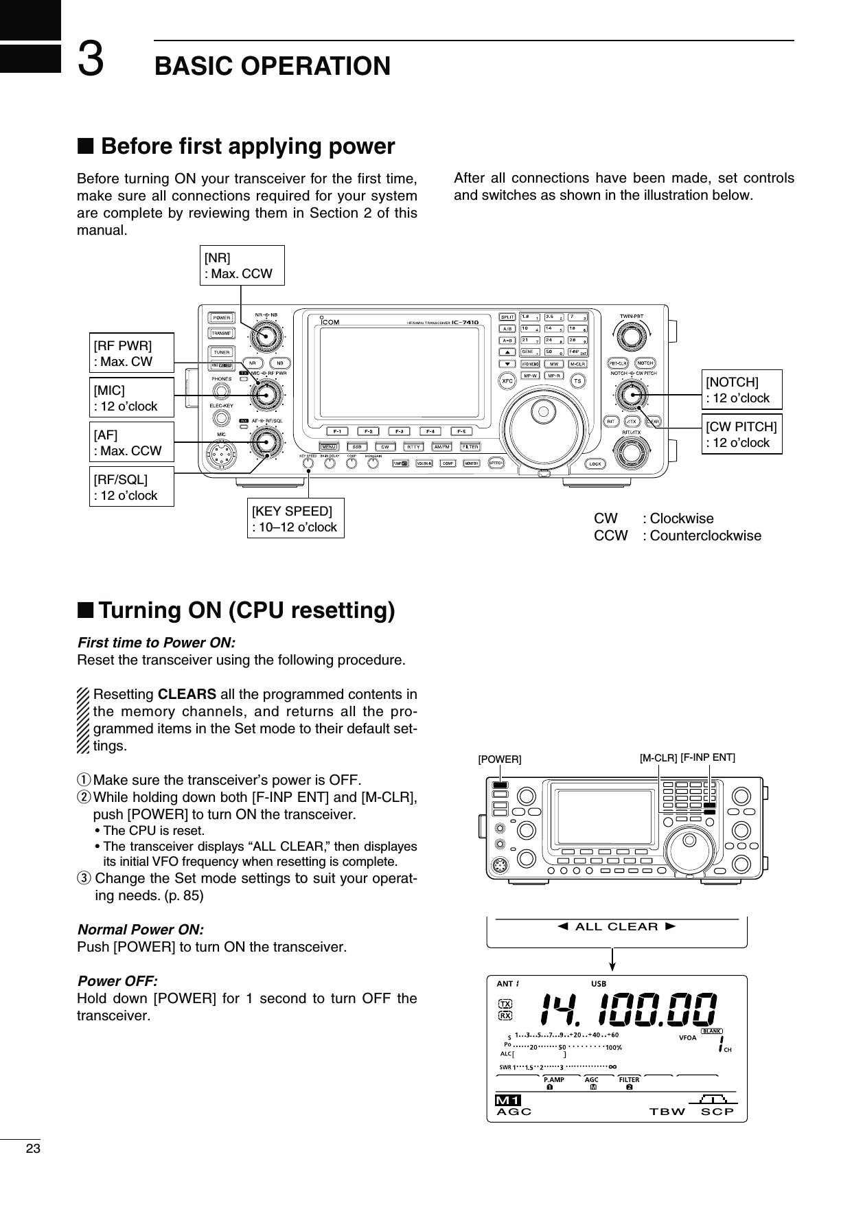 [RF/SQL]: 12 o’clock[MIC]: 12 o’clock[NR]: Max. CCW[CW PITCH]: 12 o’clock[RF PWR]: Max. CW[AF]: Max. CCWN&quot;EFORElRSTAPPLYINGPOWERBefore turning ON your transceiver for the ﬁrst time, make sure all connections required for your system are complete by reviewing them in Section 2 of this manual.After all connections have been made, set controls and switches as shown in the illustration below.323&quot;!3)#/0%2!4)/.[POWER] [M-CLR] [F-INP ENT] N4URNING/.#05RESETTINGFirst time to Power ON:Reset the transceiver using the following procedure. Resetting CLEARS all the programmed contents in the memory channels, and returns all the pro-grammed items in the Set mode to their default set-tings.q Make sure the transceiver’s power is OFF.w  While holding down both [F-INP ENT] and [M-CLR], push [POWER] to turn ON the transceiver. s4HE#05ISRESETs4HETRANSCEIVERDISPLAYSh!,,#,%!2vTHENDISPLAYESits initial VFO frequency when resetting is complete.e  Change the Set mode settings to suit your operat-ing needs. (p. 85)Normal Power ON:Push [POWER] to turn ON the transceiver.Power OFF:Hold down [POWER] for 1 second to turn OFF the transceiver.[NOTCH]: 12 o’clockCW : ClockwiseCCW : Counterclockwise[KEY SPEED]: 10–12 o’clock ALL CLEAR AGC TBW SCPM1