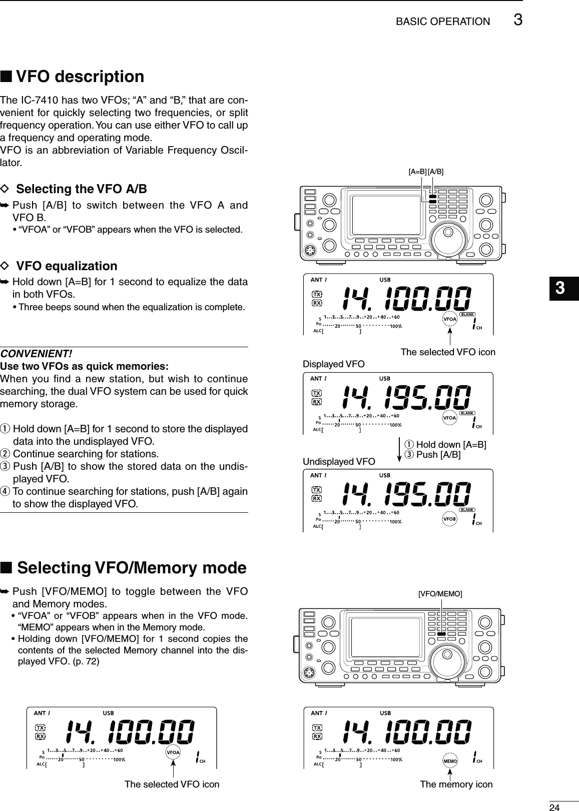 243BASIC OPERATION123456789101112131415161718192021N6&amp;/DESCRIPTIONThe IC-7410 has two VFOs; “A” and “B,” that are con-venient for quickly selecting two frequencies, or split frequency operation. You can use either VFO to call up a frequency and operating mode.VFO is an abbreviation of Variable Frequency Oscil-lator.D 3ELECTINGTHE6&amp;/!&quot;±  Push [A/B] to switch between the VFO A and VFO B.sh6&amp;/!vORh6&amp;/&quot;vAPPEARSWHENTHE6&amp;/ISSELECTEDD 6&amp;/EQUALIZATION±  Hold down [A=B] for 1 second to equalize the data in both VFOs.s4HREEBEEPSSOUNDWHENTHEEQUALIZATIONISCOMPLETECONVENIENT!5SETWO6&amp;/SASQUICKMEMORIESWhen you ﬁnd a new station, but wish to continue searching, the dual VFO system can be used for quick memory storage.q  Hold down [A=B] for 1 second to store the displayed data into the undisplayed VFO.w Continue searching for stations.e  Push [A/B] to show the stored data on the undis-played VFO.r  To continue searching for stations, push [A/B] again to show the displayed VFO.N3ELECTING6&amp;/-EMORYMODE±  Push [VFO/MEMO] to toggle between the VFO and Memory modes.sh6&amp;/!v ORh6&amp;/&quot;v APPEARS WHEN IN THE 6&amp;/ MODE“MEMO” appears when in the Memory mode.s(OLDING DOWN ;6&amp;/-%-/= FOR  SECOND COPIES THEcontents of the selected Memory channel into the dis-played VFO. (p. 72)The selected VFO icon The memory icon[A/B] [A=B] q Hold down [A=B]e Push [A/B]Displayed VFOUndisplayed VFO[VFO/MEMO] The selected VFO icon