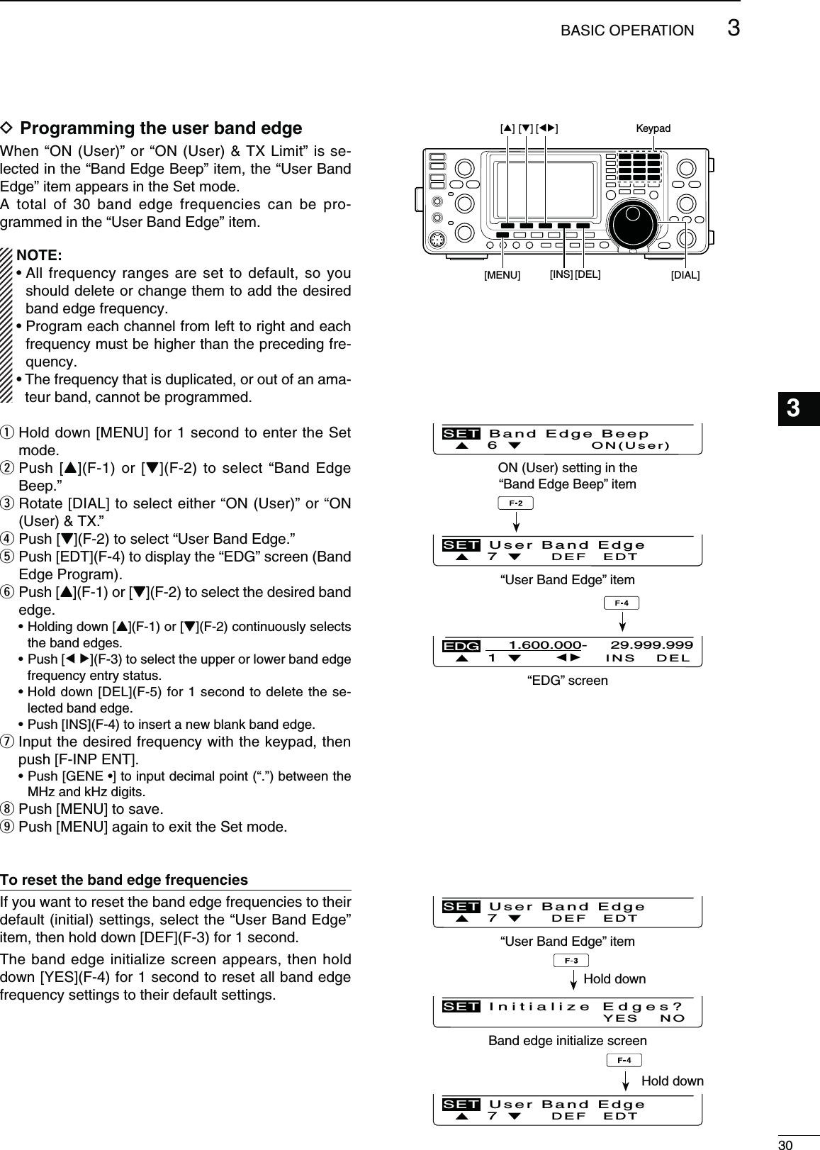 303BASIC OPERATION123456789101112131415161718192021D0ROGRAMMINGTHEUSERBANDEDGE7HENh/.5SERvORh/.5SER48,IMITvISSE-lected in the “Band Edge Beep” item, the “User Band Edge” item appears in the Set mode.A total of 30 band edge frequencies can be pro-grammed in the “User Band Edge” item../4% s!LLFREQUENCYRANGESARESETTODEFAULTSO YOUshould delete or change them to add the desired band edge frequency.s0ROGRAMEACHCHANNELFROMLEFTTORIGHTANDEACHfrequency must be higher than the preceding fre-quency.s4HEFREQUENCYTHATISDUPLICATEDOROUTOFANAMA-teur band, cannot be programmed.q  Hold down [MENU] for 1 second to enter the Set mode.w  Push [Y](F-1) or [Z](F-2) to select “Band Edge Beep.”e  Rotate [DIAL] to select either “ON (User)” or “ON 5SER48vr  Push [Z](F-2) to select “User Band Edge.”t  Push [EDT](F-4) to display the “EDG” screen (Band Edge Program).y  Push [Y](F-1) or [Z](F-2) to select the desired band edge.s(OLDINGDOWN;Y](F-1) or [Z](F-2) continuously selects the band edges.s0USH;Ω ≈](F-3) to select the upper or lower band edge frequency entry status.s(OLDDOWN;$%,=&amp;FORSECONDTODELETETHESE-lected band edge.s0USH;).3=&amp;TOINSERTANEWBLANKBANDEDGEu  Input the desired frequency with the keypad, then push [F-INP ENT].s0USH;&apos;%.%s=to input decimal point (“.”) between the MHz and kHz digits.i Push [MENU] to save.o Push [MENU] again to exit the Set mode.4ORESETTHEBANDEDGEFREQUENCIESIf you want to reset the band edge frequencies to their default (initial) settings, select the “User Band Edge” item, then hold down [DEF](F-3) for 1 second.The band edge initialize screen appears, then hold down [YES](F-4) for 1 second to reset all band edge frequency settings to their default settings.ON (User) setting in the“Band Edge Beep” itemÙ 6 ÚON(User)SET Band Edge Beep“User Band Edge” itemÙ 7 ÚDEF EDTSET User Band Edge“EDG” screen 1 INS DELEDG1.600.000- 29.999.999“User Band Edge” itemÙ 7 ÚDEF EDTSET User Band EdgeBand edge initialize screenNOYESSET Initialize Edges?Ù 7 ÚDEF EDTSET User Band EdgeHold downHold down[][][][] [DEL] [DIAL][MENU]Keypad