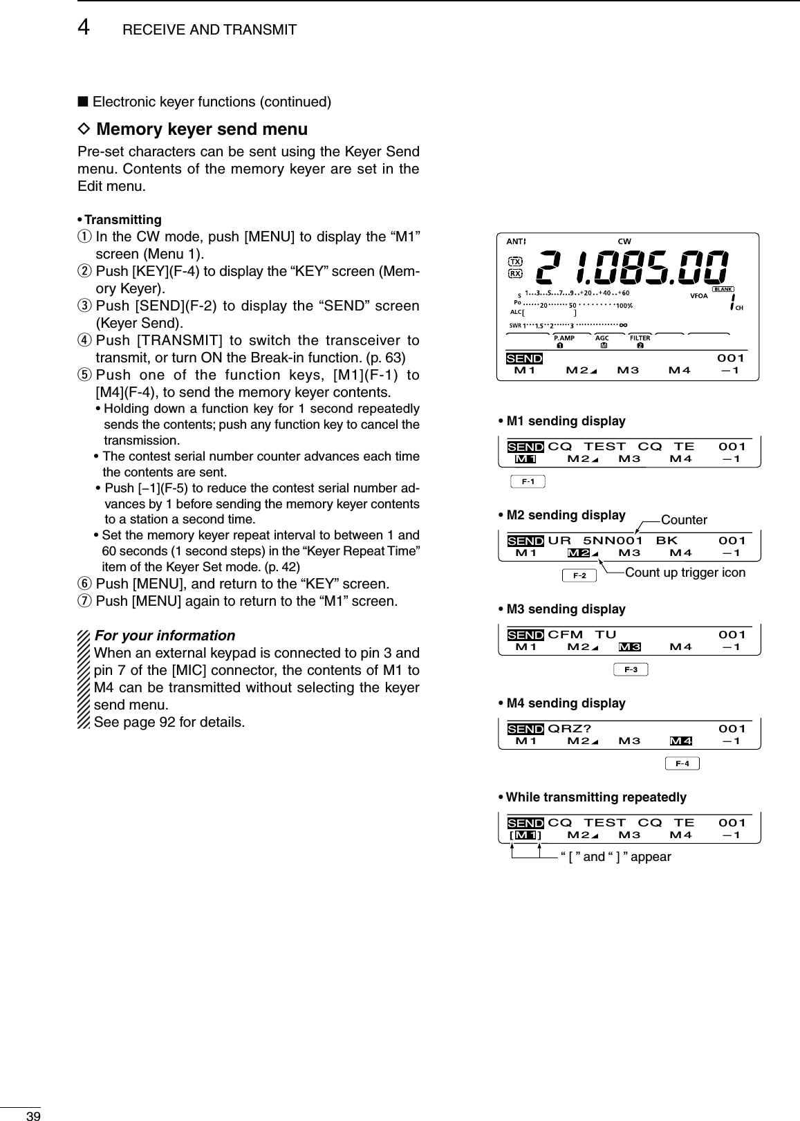 394RECEIVE AND TRANSMITN Electronic keyer functions (continued)D-EMORYKEYERSENDMENUPre-set characters can be sent using the Keyer Send menu. Contents of the memory keyer are set in the Edit menu.s4RANSMITTINGq  In the CW mode, push [MENU] to display the “M1” screen (Menu 1).w  Push [KEY](F-4) to display the “KEY” screen (Mem-ory Keyer).e  Push [SEND](F-2) to display the “SEND” screen (Keyer Send).r  Push [TRANSMIT] to switch the transceiver to transmit, or turn ON the Break-in function. (p. 63)t  Push one of the function keys, [M1](F-1) to  [M4](F-4), to send the memory keyer contents. s(OLDINGDOWNAFUNCTIONKEYFORSECONDREPEATEDLYsends the contents; push any function key to cancel the transmission.s4HECONTESTSERIALNUMBERCOUNTERADVANCESEACHTIMEthe contents are sent.s0USH;=&amp;TOREDUCETHECONTESTSERIALNUMBERAD-vances by 1 before sending the memory keyer contents to a station a second time. s3ETTHEMEMORYKEYERREPEATINTERVALTOBETWEENAND60 seconds (1 second steps) in the “Keyer Repeat Time” item of the Keyer Set mode. (p. 42)y  Push [MENU], and return to the “KEY” screen.u  Push [MENU] again to return to the “M1” screen.For your information When an external keypad is connected to pin 3 and pin 7 of the [MIC] connector, the contents of M1 to M4 can be transmitted without selecting the keyer send menu.See page 92 for details.M1 M2 M3 M4 –1SEND001CQ TEST CQ TEM1 M2 M3 M4 –1SEND001UR 5NN001 BKM1 M2 M3 M4 –1SEND001CFM TUM1 M2 M3 M4 –1SEND001QRZ?M1 M2 M3 M4 –1SEND001CQ TEST CQ TEM1][M2M3M4–1SEND001s-SENDINGDISPLAYs-SENDINGDISPLAYs-SENDINGDISPLAYs-SENDINGDISPLAYs7HILETRANSMITTINGREPEATEDLYCounterCount up trigger icon“ [ ” and “ ] ” appear