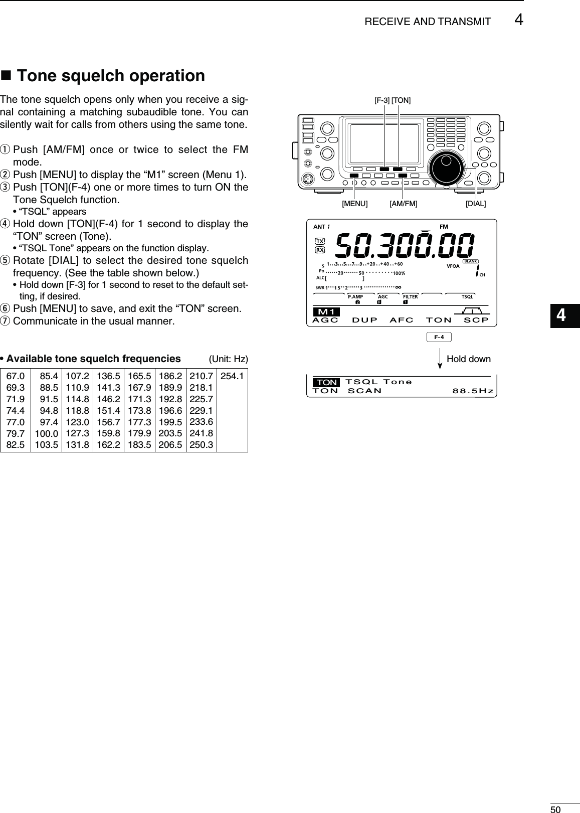 504RECEIVE AND TRANSMIT1234567891011121314151617181920214ONESQUELCHOPERATIONThe tone squelch opens only when you receive a sig-nal containing a matching subaudible tone. You can silently wait for calls from others using the same tone.q  Push [AM/FM] once or twice to select the FM mode.w  Push [MENU] to display the “M1” screen (Menu 1).e  Push [TON](F-4) one or more times to turn ON the Tone Squelch function. sh431,vAPPEARSr  Hold down [TON](F-4) for 1 second to display the “TON” screen (Tone). sh431,4ONEvAPPEARSONTHEFUNCTIONDISPLAYt  Rotate [DIAL] to select the desired tone squelch frequency. (See the table shown below.)s(OLDDOWN;&amp;=FORSECONDTORESETTOTHEDEFAULTSET-ting, if desired.y  Push [MENU] to save, and exit the “TON” screen.u Communicate in the usual manner.s!VAILABLETONESQUELCHFREQUENCIES (Unit: Hz)67.069.371.974.477.079.782.5085.4088.5091.5094.8097.4100.0103.5107.2110.9114.8118.8123.0127.3131.8136.5141.3146.2151.4156.7159.8162.2165.5167.9171.3173.8177.3179.9183.5186.2189.9192.8196.6199.5203.5206.5210.7218.1225.7229.1233.6241.8250.3254.1[TON][F-3][AM/FM] [DIAL][MENU]DUPAGC AFC TON SCPM1TONSCANTON 88.5HzTSQL ToneHold down