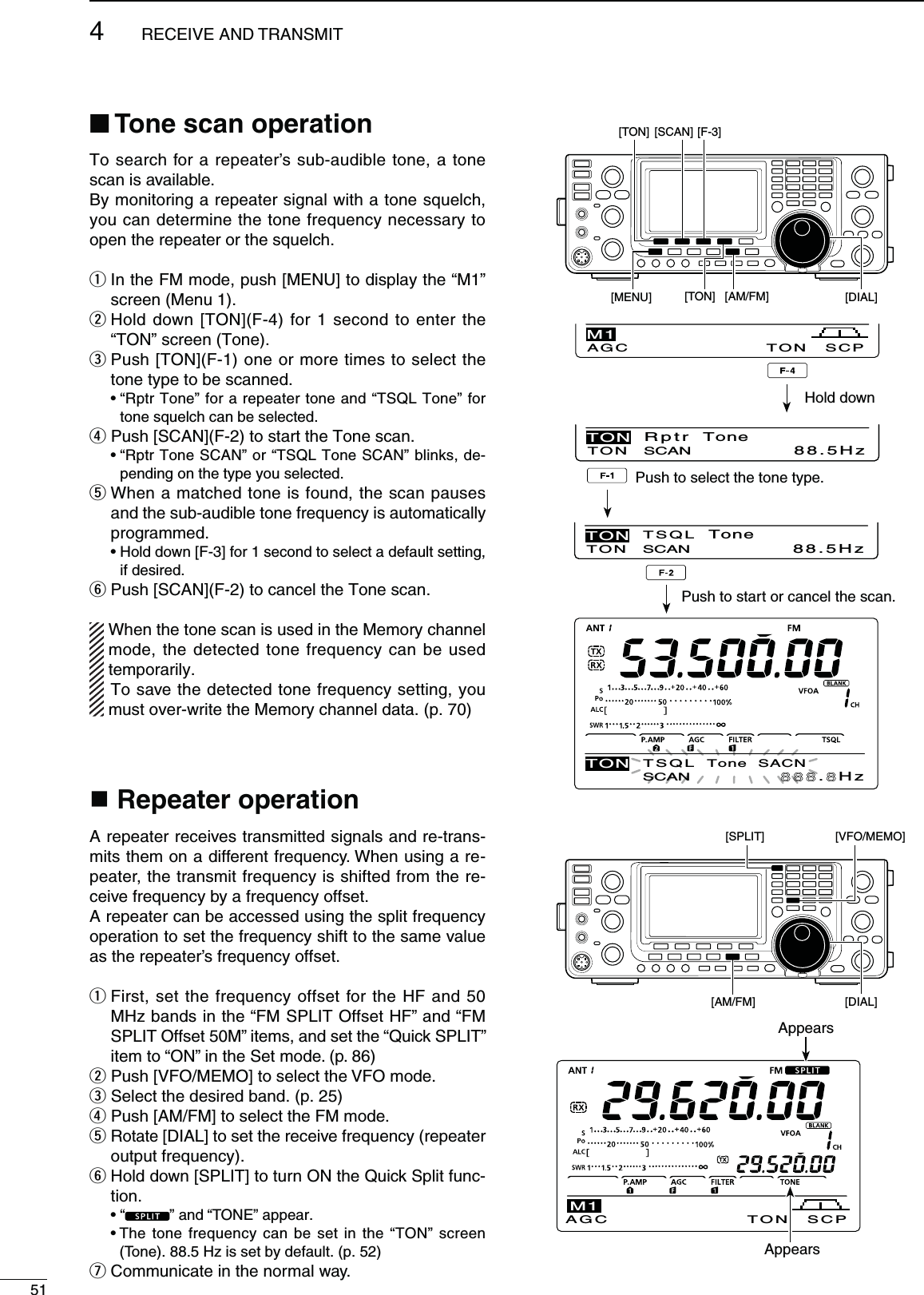 514RECEIVE AND TRANSMITTo search for a repeater’s sub-audible tone, a tone scan is available.By monitoring a repeater signal with a tone squelch, you can determine the tone frequency necessary to open the repeater or the squelch.q  In the FM mode, push [MENU] to display the “M1” screen (Menu 1).w  Hold down [TON](F-4) for 1 second to enter the “TON” screen (Tone).e  Push [TON](F-1) one or more times to select the tone type to be scanned. sh2PTR4ONEvFORAREPEATERTONEANDh431,4ONEvFORtone squelch can be selected.r Push [SCAN](F-2) to start the Tone scan. sh2PTR4ONE3#!.vORh431,4ONE3#!.vBLINKSDE-pending on the type you selected.t  When a matched tone is found, the scan pauses and the sub-audible tone frequency is automatically programmed. s(OLDDOWN;&amp;=FORSECONDTOSELECTADEFAULTSETTINGif desired.y  Push [SCAN](F-2) to cancel the Tone scan. When the tone scan is used in the Memory channel mode, the detected tone frequency can be used temporarily. To save the detected tone frequency setting, you must over-write the Memory channel data. (p. 70)N4ONESCANOPERATION Repeater operationA repeater receives transmitted signals and re-trans-mits them on a different frequency. When using a re-peater, the transmit frequency is shifted from the re-ceive frequency by a frequency offset.A repeater can be accessed using the split frequency operation to set the frequency shift to the same value as the repeater’s frequency offset.q  First, set the frequency offset for the HF and 50 MHz bands in the “FM SPLIT Offset HF” and “FM SPLIT Offset 50M” items, and set the “Quick SPLIT” item to “ON” in the Set mode. (p. 86)w Push [VFO/MEMO] to select the VFO mode.e Select the desired band. (p. 25)r Push [AM/FM] to select the FM mode.t  Rotate [DIAL] to set the receive frequency (repeater output frequency).y  Hold down [SPLIT] to turn ON the Quick Split func-tion. sh ” and “TONE” appear.s4HETONEFREQUENCYCANBESETINTHEh4/.vSCREEN(Tone). 88.5 Hz is set by default. (p. 52)u  Communicate in the normal way.[TON] [SCAN] [F-3][MENU] [AM/FM][TON] [DIAL]AGC TON SCPM188.5HzTO N SCANTON Rptr  Tone.HzSCANTSQL  Tone  SACNTON88.5HzTO N SCANTON TSQL  ToneHold downPush to select the tone type.Push to start or cancel the scan.[DIAL][VFO/MEMO] [SPLIT] [AM/FM]AGC TON SCPM1AppearsAppears
