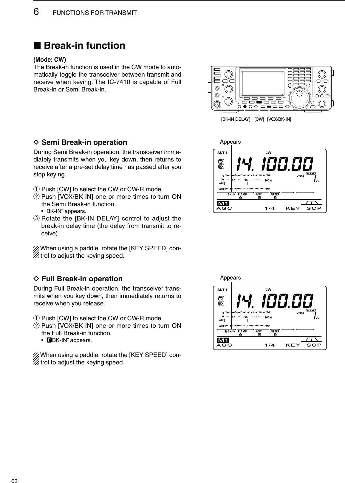 636FUNCTIONS FOR TRANSMITN&quot;REAKINFUNCTION-ODE#7The Break-in function is used in the CW mode to auto-matically toggle the transceiver between transmit and receive when keying. The IC-7410 is capable of Full Break-in or Semi Break-in.D3EMI&quot;REAKINOPERATIONDuring Semi Break-in operation, the transceiver imme-diately transmits when you key down, then returns to receive after a pre-set delay time has passed after you stop keying.q Push [CW] to select the CW or CW-R mode.w  Push [VOX/BK-IN] one or more times to turn ON the Semi Break-in function. sh&quot;+).vAPPEARSe  Rotate the [BK-IN DELAY] control to adjust the break-in delay time (the delay from transmit to re-ceive).When using a paddle, rotate the [KEY SPEED] con-trol to adjust the keying speed.D&amp;ULL&quot;REAKINOPERATIONDuring Full Break-in operation, the transceiver trans-mits when you key down, then immediately returns to receive when you release.q Push [CW] to select the CW or CW-R mode.w  Push [VOX/BK-IN] one or more times to turn ON the Full Break-in function.shFBK-IN” appears.When using a paddle, rotate the [KEY SPEED] con-trol to adjust the keying speed.AppearsAppearsAGC 1/4 KEY SCPM1[VOX/BK-IN][BK-IN DELAY] [CW]AGC 1/4 KEY SCPM1