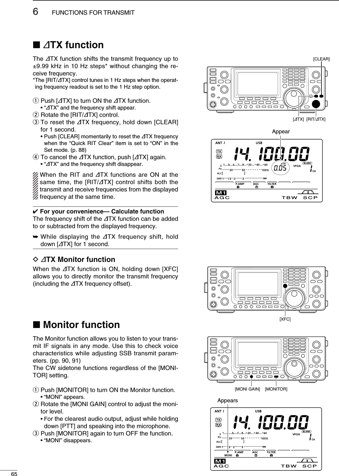 656FUNCTIONS FOR TRANSMITN ∂48FUNCTIONThe ∂TX function shifts the transmit frequency up to ±9.99 kHz in 10 Hz steps* without changing the re-ceive frequency.* The [RIT/∂TX] control tunes in 1 Hz steps when the operat-ing frequency readout is set to the 1 Hz step option. q Push [∂TX] to turn ON the ∂TX function. sh∂TX” and the frequency shift appear.w Rotate the [RIT/∂TX] control.e  To reset the ∂TX frequency, hold down [CLEAR] for 1 second. s0USH;#,%!2=MOMENTARILYTORESETTHE∂TX frequency when the “Quick RIT Clear” item is set to “ON” in the Set mode. (p. 88)r To cancel the ∂TX function, push [∂TX] again. sh∂TX” and the frequency shift disappear.When the RIT and ∂TX functions are ON at the same time, the [RIT/∂TX] control shifts both the transmit and receive frequencies from the displayed frequency at the same time. &amp;ORYOURCONVENIENCE#ALCULATEFUNCTIONThe frequency shift of the ∂TX function can be added to or subtracted from the displayed frequency.±  While displaying the ∂TX frequency shift, hold down [∂TX] for 1 second.D ∂48-ONITORFUNCTIONWhen the ∂TX function is ON, holding down [XFC] allows you to directly monitor the transmit frequency (including the ∂TX frequency offset).N-ONITORFUNCTIONThe Monitor function allows you to listen to your trans-mit IF signals in any mode. Use this to check voice characteristics while adjusting SSB transmit param-eters. (pp. 90, 91)The CW sidetone functions regardless of the [MONI-TOR] setting.q  Push [MONITOR] to turn ON the Monitor function. sh-/.)vAPPEARSw  Rotate the [MONI GAIN] control to adjust the moni-tor level. s&amp;or the clearest audio output, adjust while holding down [PTT] and speaking into the microphone.e Push [MONITOR] again to turn OFF the function. sh-/.)vDISAPPEARS[∂TX] [RIT/∂TX][CLEAR]Appear[XFC]AGC TBW SCPM1[MONITOR][MONI GAIN]AGC TBW SCPM1Appears