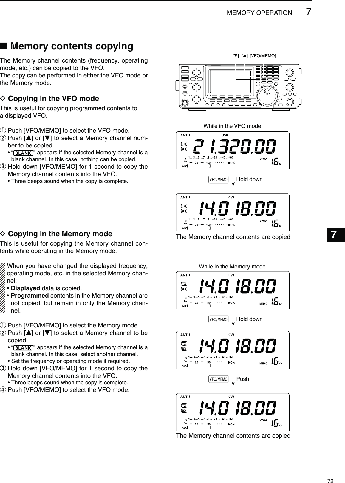 72MEMORY OPERATION1234568911121314151617181920217107The Memory channel contents (frequency, operating mode, etc.) can be copied to the VFO.The copy can be performed in either the VFO mode or the Memory mode.D#OPYINGINTHE6&amp;/MODEThis is useful for copying programmed contents toa displayed VFO.q Push [VFO/MEMO] to select the VFO mode.w  Push [Y] or [Z] to select a Memory channel num-ber to be copied. sh ” appears if the selected Memory channel is a blank channel. In this case, nothing can be copied.e  Hold down [VFO/MEMO] for 1 second to copy the Memory channel contents into the VFO. s4HREEBEEPSSOUNDWHENTHECOPYISCOMPLETED#OPYINGINTHE-EMORYMODEThis is useful for copying the Memory channel con-tents while operating in the Memory mode.When you have changed the displayed frequency, operating mode, etc. in the selected Memory chan-nel:s$ISPLAYEDdata is copied.s0ROGRAMMEDcontents in the Memory channel are not copied, but remain in only the Memory chan-nel.q Push [VFO/MEMO] to select the Memory mode.w  Push [Y] or [Z] to select a Memory channel to be copied. sh ” appears if the selected Memory channel is a blank channel. In this case, select another channel. s3ETTHEFREQUENCYOROPERATINGMODEIFREQUIREDe  Hold down [VFO/MEMO] for 1 second to copy the Memory channel contents into the VFO. s4HREEBEEPSSOUNDWHENTHECOPYISCOMPLETEr  Push [VFO/MEMO] to select the VFO mode.[VFO/MEMO] [] [] N-EMORYCONTENTSCOPYINGWhile in the Memory modeHold downPushWhile in the VFO modeHold downThe Memory channel contents are copiedThe Memory channel contents are copied