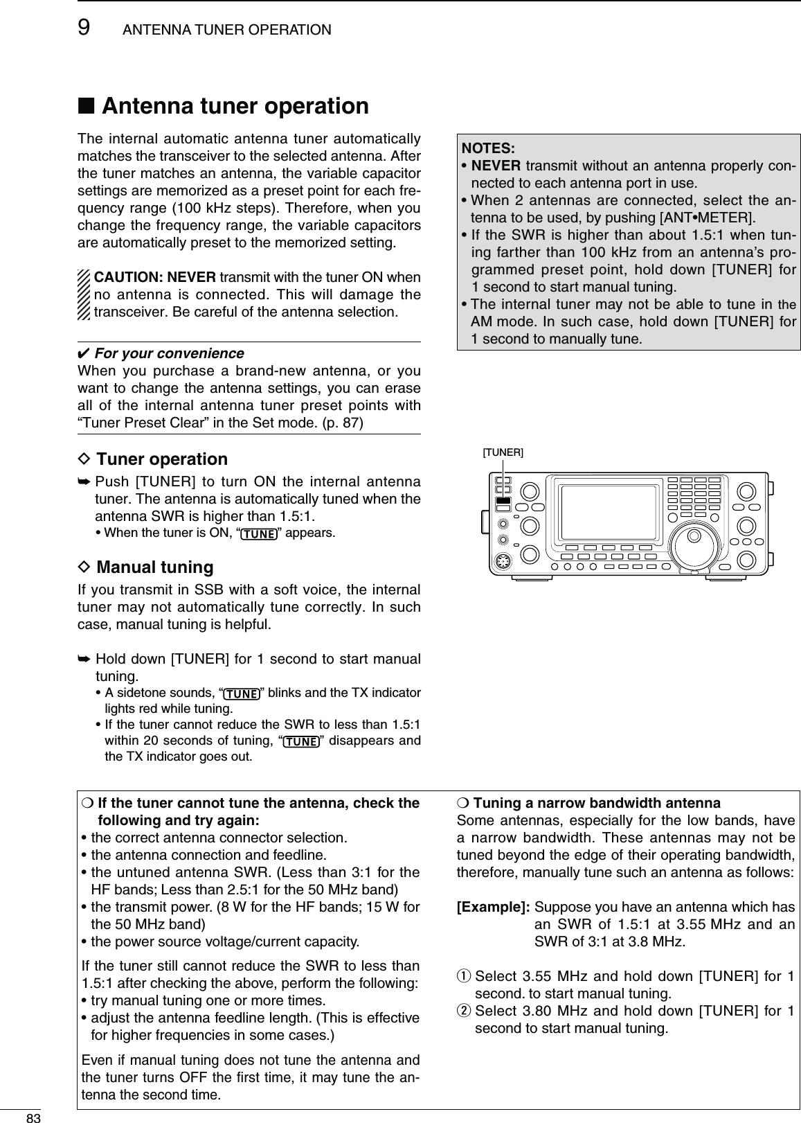 83ANTENNA TUNER OPERATION9M  )FTHETUNERCANNOTTUNETHEANTENNACHECKTHEFOLLOWINGANDTRYAGAINsTHECORRECTANTENNACONNECTORSELECTIONsTHEANTENNACONNECTIONANDFEEDLINEsTHEUNTUNEDANTENNA372,ESSTHANFORTHEHF bands; Less than 2.5:1 for the 50 MHz band)sTHETRANSMITPOWER7FORTHE(&amp;BANDS7FORthe 50 MHz band)sTHEPOWERSOURCEVOLTAGECURRENTCAPACITYIf the tuner still cannot reduce the SWR to less than 1.5:1 after checking the above, perform the following:sTRYMANUALTUNINGONEORMORETIMESsADJUSTTHEANTENNAFEEDLINELENGTH4HISISEFFECTIVEfor higher frequencies in some cases.)Even if manual tuning does not tune the antenna and the tuner turns OFF the ﬁrst time, it may tune the an-tenna the second time.M4UNINGANARROWBANDWIDTHANTENNASome antennas, especially for the low bands, have a narrow bandwidth. These antennas may not be tuned beyond the edge of their operating bandwidth, therefore, manually tune such an antenna as follows:;%XAMPLE=  Suppose you have an antenna which has an SWR of 1.5:1 at 3.55 MHz and an SWR of 3:1 at 3.8 MHz.q  Select 3.55 MHz and hold down [TUNER] for 1 second. to start manual tuning.w  Select 3.80 MHz and hold down [TUNER] for 1 second to start manual tuning../4%3sNEVER transmit without an antenna properly con-nected to each antenna port in use.s7HENANTENNASARECONNECTEDSELECT THEAN-TENNATOBEUSEDBYPUSHING;!.4s-%4%2=s)FTHE372ISHIGHERTHANABOUTWHENTUN-ing farther than 100 kHz from an antenna’s pro-grammed preset point, hold down [TUNER] for 1 second to start manual tuning.s4HEINTERNALTUNERMAYNOTBEABLETOTUNEINthe AM mode. In such case, hold down [TUNER] for 1 second to manually tune.[TUNER]N!NTENNATUNEROPERATIONThe internal automatic antenna tuner automatically matches the transceiver to the selected antenna. After the tuner matches an antenna, the variable capacitor settings are memorized as a preset point for each fre-quency range (100 kHz steps). Therefore, when you change the frequency range, the variable capacitors are automatically preset to the memorized setting.#!54)/..%6%2 transmit with the tuner ON when no antenna is connected. This will damage the transceiver. Be careful of the antenna selection. For your convenienceWhen you purchase a brand-new antenna, or you want to change the antenna settings, you can erase all of the internal antenna tuner preset points with “Tuner Preset Clear” in the Set mode. (p. 87)D 4UNEROPERATION±  Push [TUNER] to turn ON the internal antenna tuner. The antenna is automatically tuned when the antenna SWR is higher than 1.5:1. s7HENTHETUNERIS/.h ” appears.D-ANUALTUNINGIf you transmit in SSB with a soft voice, the internal tuner may not automatically tune correctly. In such case, manual tuning is helpful.±  Hold down [TUNER] for 1 second to start manual tuning.s!SIDETONESOUNDSh ” blinks and the TX indicator lights red while tuning.s)FTHETUNERCANNOTREDUCETHE372TOLESSTHANwithin 20 seconds of tuning, “ ” disappears and the TX indicator goes out.