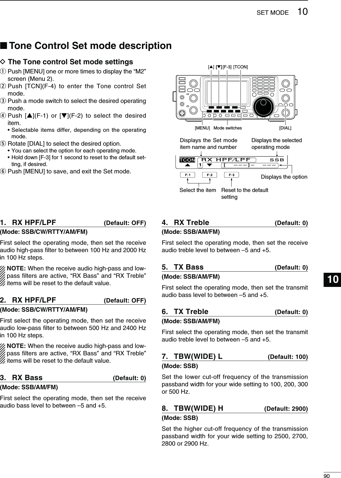 90SET MODE12345678911121315161718192021101014D 4HE4ONECONTROL3ETMODESETTINGSq  Push [MENU] one or more times to display the “M2” screen (Menu 2).w  Push [TCN](F-4) to enter the Tone control Set mode.e  Push a mode switch to select the desired operating mode.r  Push [Y](F-1) or [Z](F-2) to select the desired item.s3ELECTABLEITEMSDIFFER DEPENDINGONTHE OPERATINGmode.t Rotate [DIAL] to select the desired option.s9OUCANSELECTTHEOPTIONFOREACHOPERATINGMODEs(OLDDOWN;&amp;=FORSECONDTORESETTOTHEDEFAULTSET-ting, if desired.y  Push [MENU] to save, and exit the Set mode.Select the item Reset to the default settingMode switches[][MENU][F-3] [TCON][DIAL][][]Ù 1 ÚSSB[   – – – ] –   – – –TCONRX HPF⁄LPFDisplays the Set mode item name and numberDisplays the optionRX HPF/LPF 1.  $EFAULT/&amp;&amp;-ODE33&quot;#72449!-&amp;-First select the operating mode, then set the receive audio high-pass ﬁlter to between 100 Hz and 2000 Hz in 100 Hz steps../4% When the receive audio high-pass and low-pass ﬁlters are active, “RX Bass” and “RX Treble” items will be reset to the default value.RX HPF/LPF 2.  $EFAULT/&amp;&amp;-ODE33&quot;#72449!-&amp;-First select the operating mode, then set the receive audio low-pass ﬁlter to between 500 Hz and 2400 Hz in 100 Hz steps../4% When the receive audio high-pass and low-pass ﬁlters are active, “RX Bass” and “RX Treble” items will be reset to the default value.28&quot;ASS3.  $EFAULT-ODE33&quot;!-&amp;-First select the operating mode, then set the receive audio bass level to between –5 and +5.RX Treble 4.  $EFAULT-ODE33&quot;!-&amp;-First select the operating mode, then set the receive audio treble level to between –5 and +5.48&quot;ASS5.  $EFAULT-ODE33&quot;!-&amp;-First select the operating mode, then set the transmit audio bass level to between –5 and +5.TX Treble 6.  $EFAULT-ODE33&quot;!-&amp;-First select the operating mode, then set the transmit audio treble level to between –5 and +5.4&quot;77)$%,7.  $EFAULT-ODE33&quot;Set the lower cut-off frequency of the transmission passband width for your wide setting to 100, 200, 300 or 500 Hz.4&quot;77)$%(8.  $EFAULT-ODE33&quot;Set the higher cut-off frequency of the transmission passband width for your wide setting to 2500, 2700, 2800 or 2900 Hz.Displays the selected operating modeN4ONE#ONTROL3ETMODEDESCRIPTION