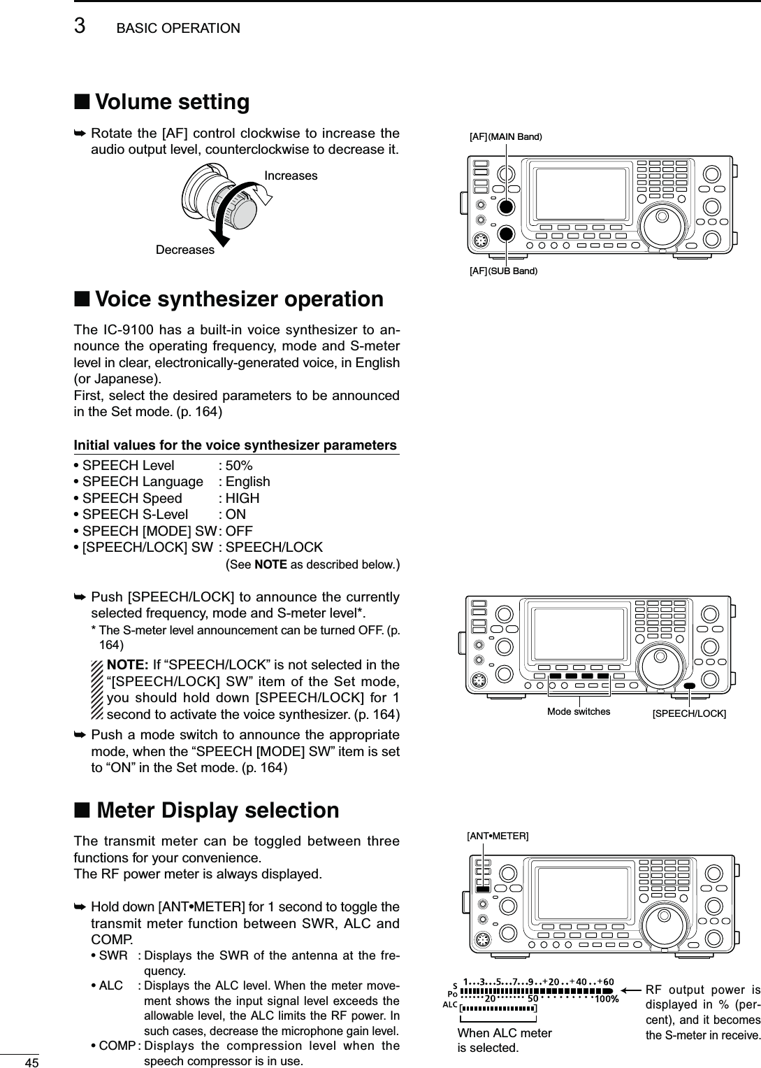453BASIC OPERATIONN6OLUMESETTING±  Rotate the [AF] control clockwise to increase the audio output level, counterclockwise to decrease it.IncreasesDecreasesN6OICESYNTHESIZEROPERATIONThe IC-9100 has a built-in voice synthesizer to an-nounce the operating frequency, mode and S-meter level in clear, electronically-generated voice, in English (or Japanese).First, select the desired parameters to be announced in the Set mode. (p. 164))NITIALVALUESFORTHEVOICESYNTHESIZERPARAMETERSs30%%#(,EVEL s30%%#(,ANGUAGE %NGLISHs30%%#(3PEED ()&apos;(s30%%#(3,EVEL /.s30%%#(;-/$%=37/&amp;&amp;s;30%%#(,/#+=3730%%#(,/#+(See NOTE as described below.)±  Push [SPEECH/LOCK] to announce the currently selected frequency, mode and S-meter level*.* The S-meter level announcement can be turned OFF. (p. 164)NOTE: If “SPEECH/LOCK” is not selected in the “[SPEECH/LOCK] SW” item of the Set mode, you should hold down [SPEECH/LOCK] for 1 second to activate the voice synthesizer. (p. 164)±  Push a mode switch to announce the appropriate mode, when the “SPEECH [MODE] SW” item is set to “ON” in the Set mode. (p. 164)N-ETER$ISPLAYSELECTIONThe transmit meter can be toggled between three functions for your convenience.The RF power meter is always displayed.±(OLDDOWN;!.4s-%4%2=FORSECONDTOTOGGLETHEtransmit meter function between SWR, ALC and COMP. s372 $ISPLAYSTHE372OFTHEANTENNAATTHEFRE-quency. s!,# Displays the ALC level. When the meter move-ment shows the input signal level exceeds the allowable level, the ALC limits the RF power. In such cases, decrease the microphone gain level. s#/-0$ISPLAYS THE COMPRESSION LEVEL WHEN THEspeech compressor is in use.[AF](MAIN Band)[AF](SUB Band)Mode switches [SPEECH/LOCK]]When ALC meter is selected.RF output power is DISPLAYED IN  PER-cent), and it becomes the S-meter in receive.