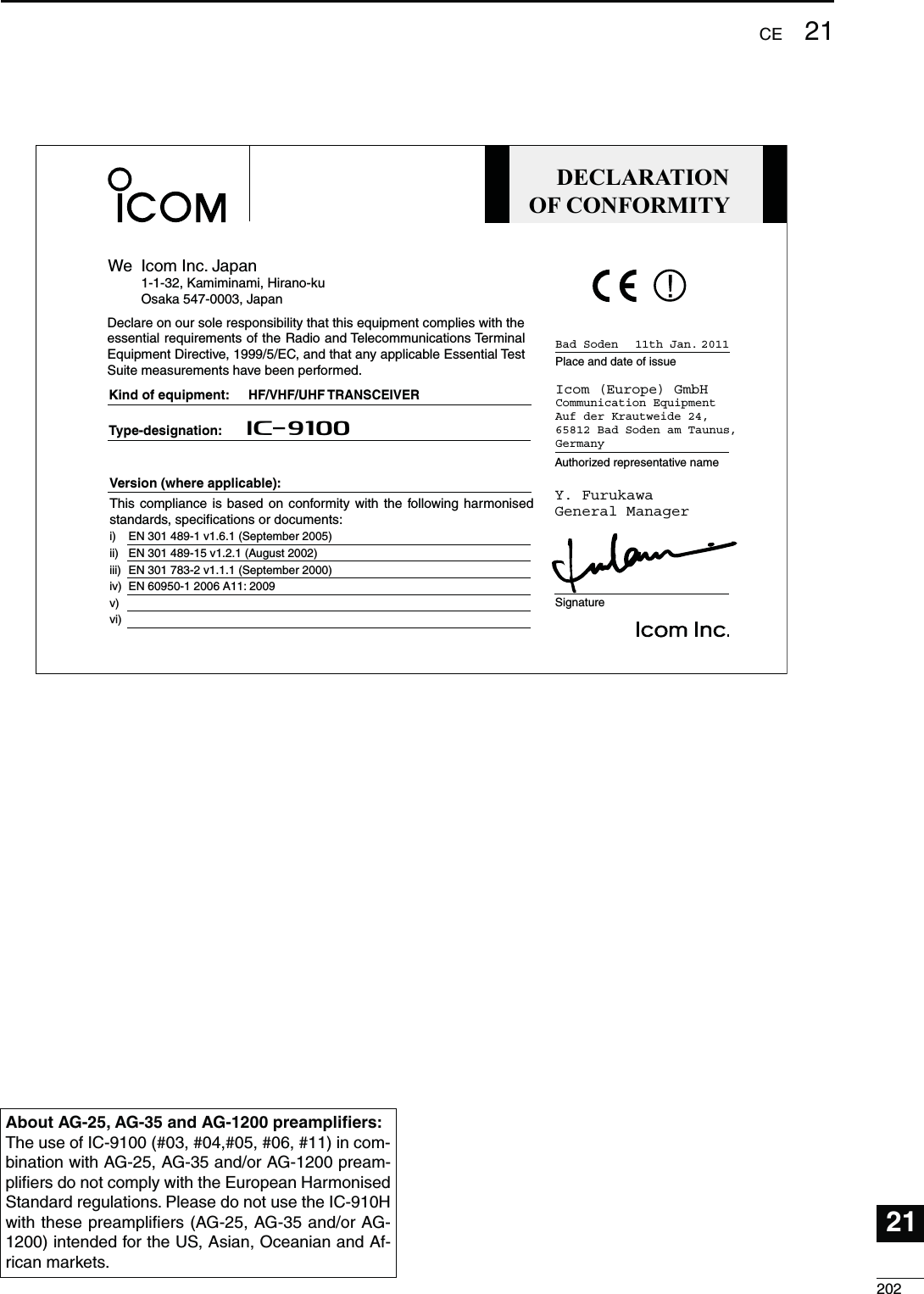 20221CE21DECLARATIONOF CONFORMITYWe Icom Inc. Japan1-1-32, Kamiminami, Hirano-kuOsaka 547-0003, JapanKind of equipment:Type-designation:SignatureAuthorized representative namePlace and date of issueVersion (where applicable): Y. FurukawaGeneral ManagerIcom (Europe) GmbHCommunication EquipmentAuf der Krautweide 24,65812 Bad Soden am Taunus,GermanyHF/VHF/UHF TRANSCEIVERiC- 910011th Jan. 2011Bad SodenDeclare on our sole responsibility that this equipment complies with the essential requirements of the Radio and Telecommunications Terminal Equipment Directive, 1999/5/EC, and that any applicable Essential Test Suite measurements have been performed.This compliance is based on conformity with the following harmonised standards, specifications or documents:EN 301 489-1 v1.6.1 (September 2005)EN 301 489-15 v1.2.1 (August 2002) EN 301 783-2 v1.1.1 (September 2000)  EN 60950-1 2006 A11: 2009  i)ii)iii) iv)v) vi) !BOUT!&apos;!&apos;AND!&apos;PREAMPLIlERSThe use of IC-9100 (#03, #04,#05, #06, #11) in com-bination with AG-25, AG-35 and/or AG-1200 pream-pliﬁers do not comply with the European Harmonised Standard regulations. Please do not use the IC-910H with these preampliﬁers (AG-25, AG-35 and/or AG-1200) intended for the US, Asian, Oceanian and Af-rican markets.