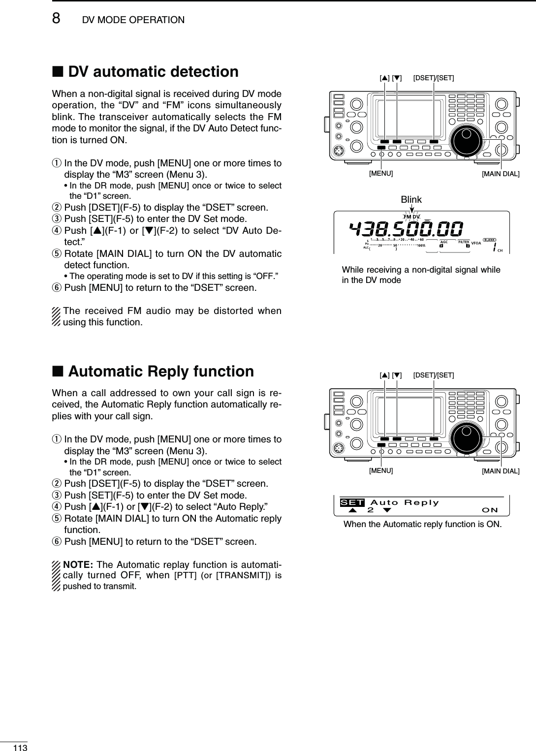 1138DV MODE OPERATIONN $6AUTOMATICDETECTIONWhen a non-digital signal is received during DV mode operation, the “DV” and “FM” icons simultaneously blink. The transceiver automatically selects the FM mode to monitor the signal, if the DV Auto Detect func-tion is turned ON.q  In the DV mode, push [MENU] one or more times to display the “M3” screen (Menu 3). s)NTHE$2MODEPush [MENU] once or twice to select the “D1” screen.w  Push [DSET](F-5) to display the “DSET” screen.e  Push [SET](F-5) to enter the DV Set mode.r  Push [Y](F-1) or [Z](F-2) to select “DV Auto De-tect.”t  Rotate [MAIN DIAL] to turn ON the DV automatic detect function. sThe operating mode is set to DV if this setting is “OFF.”y  Push [MENU] to return to the “DSET” screen.The received FM audio may be distorted when using this function.[MAIN DIAL][MENU][DSET]/[SET][][]BlinkWhile receiving a non-digital signal while in the DV modeN!UTOMATIC2EPLYFUNCTIONWhen a call addressed to own your call sign is re-ceived, the Automatic Reply function automatically re-plies with your call sign.q  In the DV mode, push [MENU] one or more times to display the “M3” screen (Menu 3). s)NTHE$2MODEPush [MENU] once or twice to select the “D1” screen.w Push [DSET](F-5) to display the “DSET” screen.e Push [SET](F-5) to enter the DV Set mode.r Push [Y](F-1) or [Z](F-2) to select “Auto Reply.”t  Rotate [MAIN DIAL] to turn ON the Automatic reply function.y Push [MENU] to return to the “DSET” screen.NOTE: The Automatic replay function is automati-cally turned OFF, when [PTT] (or [TRANSMIT]) is pushed to transmit.Ù2ÚONSET Auto Reply[MAIN DIAL][MENU][DSET]/[SET][][]When the Automatic reply function is ON.