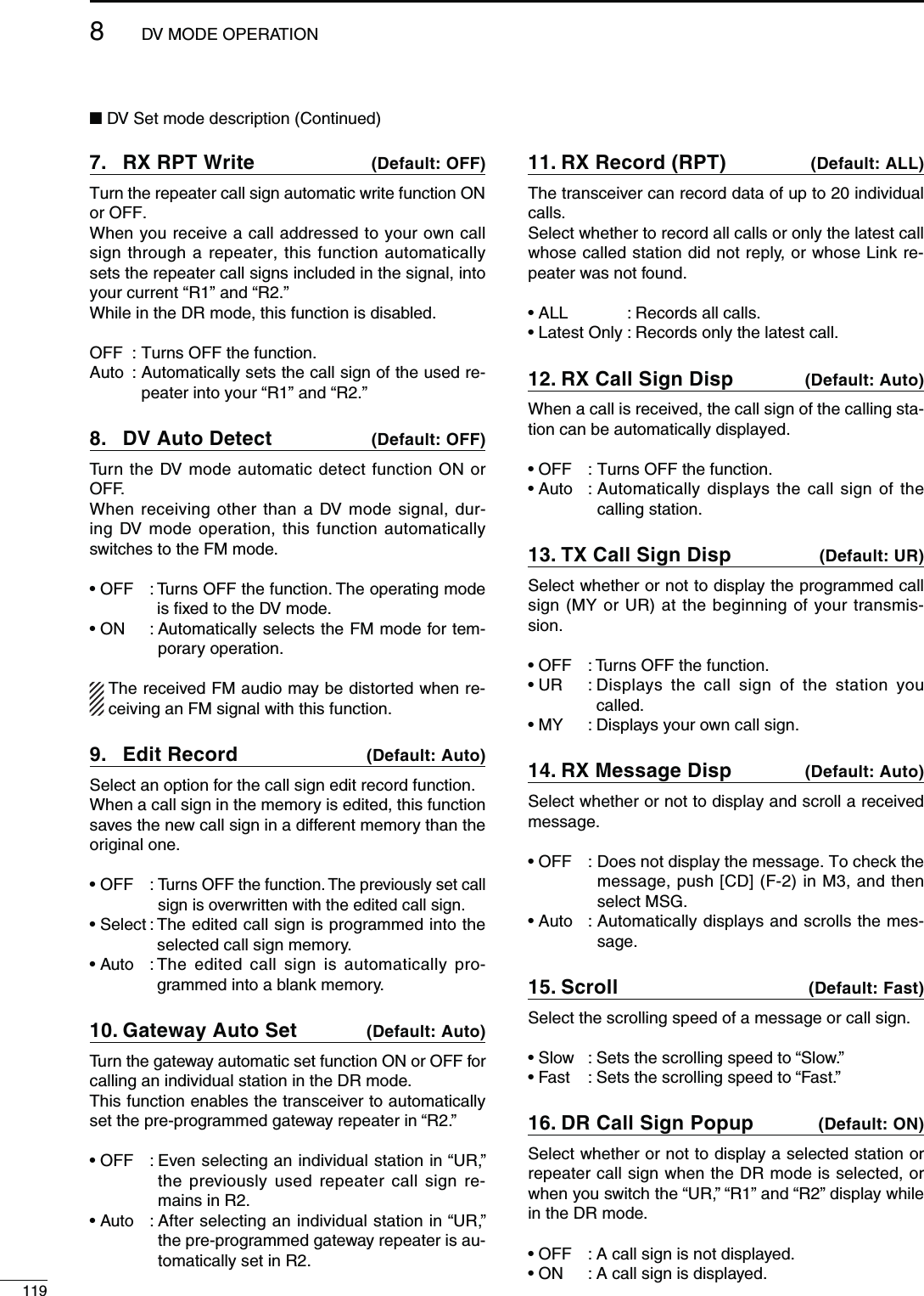 1198DV MODE OPERATION282047RITE7.  $EFAULT/&amp;&amp;Turn the repeater call sign automatic write function ON or OFF.When you receive a call addressed to your own call sign through a repeater, this function automatically sets the repeater call signs included in the signal, into your current “R1” and “R2.”While in the DR mode, this function is disabled.OFF  : Turns OFF the function. Auto :  Automatically sets the call sign of the used re-peater into your “R1” and “R2.” DV Auto Detect 8.  $EFAULT/&amp;&amp;Turn the DV mode automatic detect function ON or OFF.When receiving other than a DV mode signal, dur-ing DV mode operation, this function automatically switches to the FM mode.s/&amp;&amp; Turns OFF the function. The operating mode is fixed to the DV mode.s/.  Automatically selects the FM mode for tem-porary operation.The received FM audio may be distorted when re-ceiving an FM signal with this function.%DIT2ECORD9.  $EFAULT!UTOSelect an option for the call sign edit record function.When a call sign in the memory is edited, this function saves the new call sign in a different memory than the original one.sOFF :  Turns OFF the function. The previously set call sign is overwritten with the edited call sign.sSelect :  The edited call sign is programmed into the selected call sign memory.sAuto :  The edited call sign is automatically pro-grammed into a blank memory.&apos;ATEWAY!UTO3ET10.  $EFAULT!UTOTurn the gateway automatic set function ON or OFF for calling an individual station in the DR mode.This function enables the transceiver to automatically set the pre-programmed gateway repeater in “R2.”s/&amp;&amp; %VENSELECTINGANINDIVIDUALSTATIONIN“UR,” the previously used repeater call sign re-mains in R2.s!UTO !FTERSELECTINGANINDIVIDUALSTATIONIN“UR,” the pre-programmed gateway repeater is au-tomatically set in R2.282ECORD20411.  $EFAULT!,,The transceiver can record data of up to 20 individual calls.Select whether to record all calls or only the latest call whose called station did not reply, or whose Link re-peater was not found.sALL   : Records all calls. sLatest Only : Records only the latest call.28#ALL3IGN$ISP12.  $EFAULT!UTOWhen a call is received, the call sign of the calling sta-tion can be automatically displayed.sOFF  : Turns OFF the function. sAuto :  Automatically displays the call sign of the calling station.48#ALL3IGN$ISP13.  $EFAULT52Select whether or not to display the programmed call SIGN-9OR52ATTHEBEGINNINGOFYOURTRANSMIS-sion.sOFF  : Turns OFF the function. sUR   :  Displays the call sign of the station you called.s-9   : Displays your own call sign. 28-ESSAGE$ISP14.  $EFAULT!UTOSelect whether or not to display and scroll a received message.sOFF :  Does not display the message. To check the message, push [CD] (F-2) in M3, and then select MSG. sAuto :  Automatically displays and scrolls the mes-sage.3CROLL15.  $EFAULT&amp;ASTSelect the scrolling speed of a message or call sign.sSlow  : Sets the scrolling speed to “Slow.” sFast   : Sets the scrolling speed to “Fast.” $2#ALL3IGN0OPUP16.  $EFAULT/.Select whether or not to display a selected station or repeater call sign when the DR mode is selected, or when you switch the “UR,” “R1” and “R2” display while in the DR mode.s/&amp;&amp; !CALLSIGNISNOTDISPLAYEDs/.  !CALLSIGNISDISPLAYEDN DV Set mode description (Continued)