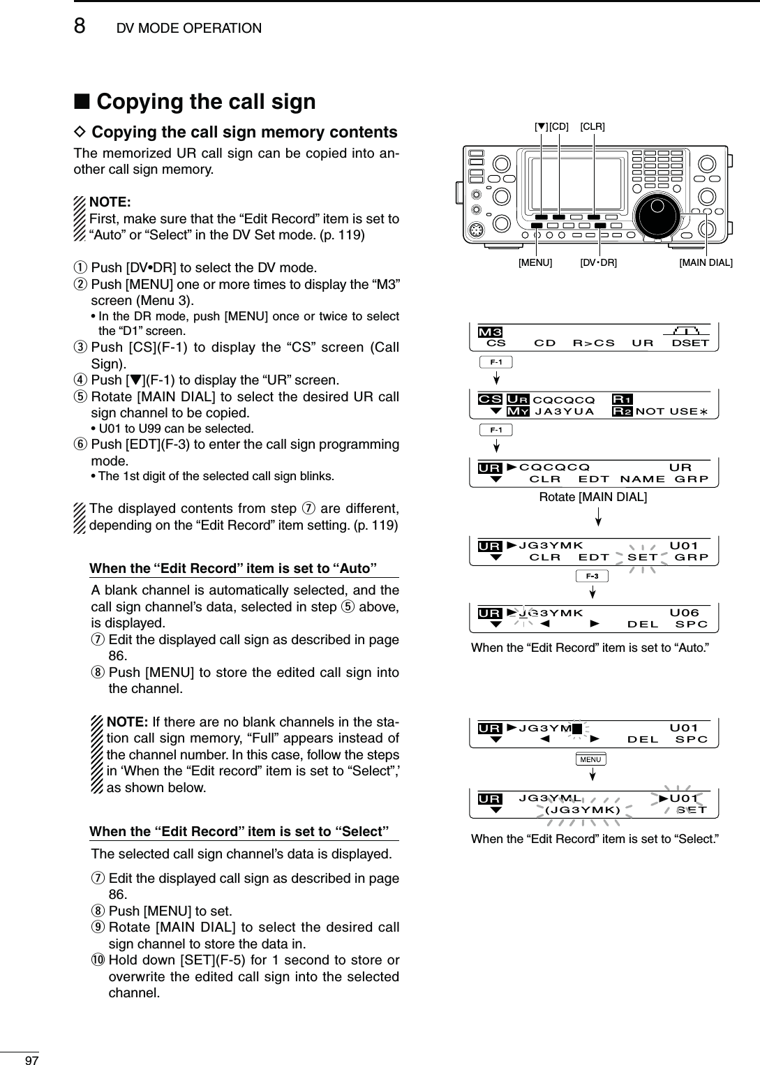 978DV MODE OPERATIONN#OPYINGTHECALLSIGND#OPYINGTHECALLSIGNMEMORYCONTENTSThe memorized UR call sign can be copied into an-other call sign memory.NOTE: First, make sure that the “Edit Record” item is set to “Auto” or “Select” in the DV Set mode. (p. 119)q Push [DVsDR] to select the DV mode.w  Push [MENU] one or more times to display the “M3” screen (Menu 3). s)NTHE$2MODEPush [MENU] once or twice to select the “D1” screen.e  Push [CS](F-1) to display the “CS” screen (Call Sign).r  Push [Z](F-1) to display the “UR” screen.t  Rotate [MAIN DIAL] to select the desired UR call sign channel to be copied. s5TO5CANBESELECTEDy  Push [EDT](F-3) to enter the call sign programming mode. s4HESTDIGITOFTHESELECTEDCALLSIGNBLINKSThe displayed contents from step u are different, depending on the “Edit Record” item setting. (p. 119)7HENTHEh%DIT2ECORDvITEM ISSETTOh!utov  A blank channel is automatically selected, and the call sign channel’s data, selected in step t above, is displayed. u  Edit the displayed call sign as described in page 86. i  Push [MENU] to store the edited call sign into the channel.   NOTE: If there are no blank channels in the sta-tion call sign memory, “Full” appears instead of the channel number. In this case, follow the steps in ‘When the “Edit record” item is set to “Select”,’ as shown below.7HENthe h%DIT2ECORDvITEMISSETTO h3ELECTv  The selected call sign channel’s data is displayed. u  Edit the displayed call sign as described in page 86. i  Push [MENU] to set. o  Rotate [MAIN DIAL] to select the desired call sign channel to store the data in. !0  Hold down [SET](F-5) for 1 second to store or overwrite the edited call sign into the selected channel.[√] [CD] [CLR] [MENU] [DV・DR] [MAIN DIAL]CS CD R&gt;CS UR DSETM3CS URCQCQCQJA3YUAMYR1R2NOT USEÚUR    U06JG3YMKDEL SPCUR   U01JG3YML(JG3YMK)SETUR    U01CLRJG3YMKEDT GRPSETUR    U01JG3YMDEL SPCRotate [MAIN DIAL]UR    URCLRCQCQCQEDT NAME GRPWhen the “Edit Record” item is set to “Auto.”When the “Edit Record” item is set to “Select.”