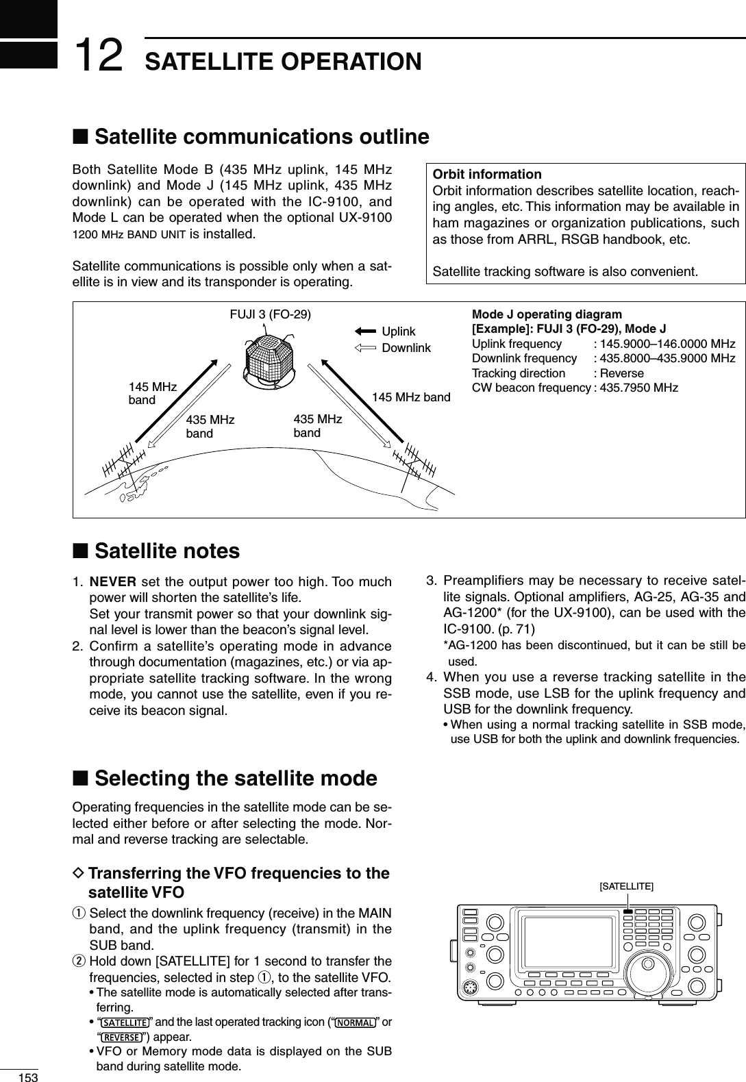 12153SATELLITE OPERATIONBoth Satellite Mode B (435 MHz uplink, 145 MHz downlink) and Mode J (145 MHz uplink, 435 MHz downlink) can be operated with the IC-9100, and Mode L can be operated when the optional UX-9100 1200 MHz BAND UNIT is installed.Satellite communications is possible only when a sat-ellite is in view and its transponder is operating.N3ATELLITENOTES1.  NEVER set the output power too high. Too much power will shorten the satellite’s life.  Set your transmit power so that your downlink sig-nal level is lower than the beacon’s signal level.2.  Conﬁrm a satellite’s operating mode in advance through documentation (magazines, etc.) or via ap-propriate satellite tracking software. In the wrong mode, you cannot use the satellite, even if you re-ceive its beacon signal.3.  Preampliﬁers may be necessary to receive satel-lite signals. Optional ampliﬁers, AG-25, AG-35 and AG-1200* (for the UX-9100), can be used with the IC-9100. (p. 71) * AG-1200 has been discontinued, but it can be still be used.4.  When you use a reverse tracking satellite in the SSB mode, use LSB for the uplink frequency and USB for the downlink frequency.s7HENUSINGANORMALTRACKINGSATELLITEIN33&quot;MODEuse USB for both the uplink and downlink frequencies.Operating frequencies in the satellite mode can be se-lected either before or after selecting the mode. Nor-mal and reverse tracking are selectable.D4RANSFERRINGTHE6&amp;/FREQUENCIESTOTHESATELLITE6&amp;/q  Select the downlink frequency (receive) in the MAIN band, and the uplink frequency (transmit) in the SUB band.w  Hold down [SATELLITE] for 1 second to transfer the frequencies, selected in step q, to the satellite VFO.s4HESATELLITEMODEISAUTOMATICALLYSELECTEDAFTERTRANS-ferring. s“” and the last operated tracking icon (“ ” or “”) appear.s6&amp;/OR-EMORYMODEDATAISDISPLAYEDONTHE35&quot;band during satellite mode.435 MHz band435 MHz band145 MHz band145 MHz bandFUJI 3 (FO-29)UplinkDownlink-ODE*OPERATINGDIAGRAM ;%XAMPLE=&amp;5*)&amp;/-ODE*Uplink frequency  : 145.9000–146.0000 MHzDownlink frequency  : 435.8000–435.9000 MHzTracking direction  : ReverseCW beacon frequency : 435.7950 MHz/RBITINFORMATIONOrbit information describes satellite location, reach-ing angles, etc. This information may be available in ham magazines or organization publications, such as those from ARRL, RSGB handbook, etc.Satellite tracking software is also convenient.N3ATELLITECOMMUNICATIONSOUTLINEN3ELECTINGTHESATELLITEMODE[SATELLITE] 