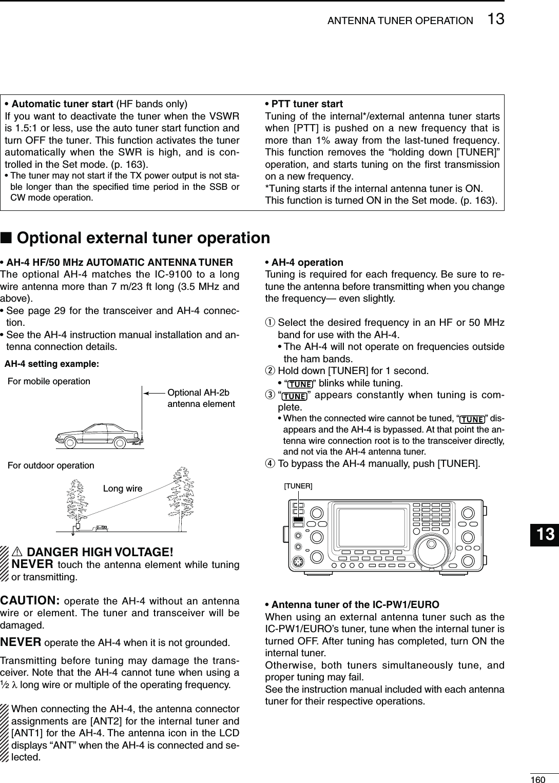 16013ANTENNA TUNER OPERATION13s!((&amp;-(Z!54/-!4)#!.4%..!45.%2The optional AH-4 matches the IC-9100 to a long wire antenna more than 7 m/23 ft long (3.5 MHz and above).s3EEPAGEFORTHETRANSCEIVERAND!( CONNEC-tion.s3EETHE!(INSTRUCTIONMANUALINSTALLATIONANDAN-tenna connection details.AH-4 setting example:For mobile operation    For outdoor operation    Long wireOptional AH-2bantenna elementR DANGER HIGH VOLTAGE!NEVER touch the antenna element while tuning or transmitting.CAUTION: operate the AH-4 without an antenna wire or element. The tuner and transceiver will be damaged.NEVER operate the AH-4 when it is not grounded.Transmitting before tuning may damage the trans-ceiver. Note that the AH-4 cannot tune when using a 1⁄2 λ long wire or multiple of the operating frequency.When connecting the AH-4, the antenna connector assignments are [ANT2] for the internal tuner and [ANT1] for the AH-4. The antenna icon in the LCD displays “ANT” when the AH-4 is connected and se-lected.s!(OPERATIONTuning is required for each frequency. Be sure to re-tune the antenna before transmitting when you change the frequency— even slightly.q  Select the desired frequency in an HF or 50 MHz band for use with the AH-4.s4HE!(WILLNOTOPERATEONFREQUENCIESOUTSIDEthe ham bands.w Hold down [TUNER] for 1 second.s“ ” blinks while tuning.e  “” appears constantly when tuning is com-plete.s7HENTHECONNECTEDWIRECANNOTBETUNEDh ” dis-appears and the AH-4 is bypassed. At that point the an-tenna wire connection root is to the transceiver directly, and not via the AH-4 antenna tuner.r To bypass the AH-4 manually, push [TUNER].[TUNER]s!NTENNATUNEROFTHE)#07%52/When using an external antenna tuner such as the IC-PW1/EURO’s tuner, tune when the internal tuner is turned OFF. After tuning has completed, turn ON the internal tuner.Otherwise, both tuners simultaneously tune, and proper tuning may fail.See the instruction manual included with each antenna tuner for their respective operations.N/PTIONALEXTERNALTUNEROPERATIONs!UTOMATICTUNERSTART (HF bands only)If you want to deactivate the tuner when the VSWR is 1.5:1 or less, use the auto tuner start function and turn OFF the tuner. This function activates the tuner automatically when the SWR is high, and is con-trolled in the Set mode. (p. 163).s4HETUNERMAYNOTSTARTIFTHE48POWEROUTPUTISNOTSTA-ble longer than the specified time period in the SSB or CW mode operation.s044TUNERSTARTTuning of the internal*/external antenna tuner starts when [PTT] is pushed on a new frequency that is MORE THAN  AWAY FROM THE LASTTUNED FREQUENCYThis function removes the “holding down [TUNER]” operation, and starts tuning on the first transmission on a new frequency.*Tuning starts if the internal antenna tuner is ON.This function is turned ON in the Set mode. (p. 163).