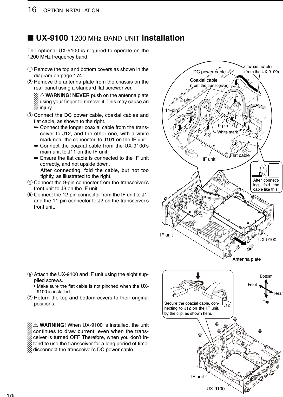 17516 OPTION INSTALLATIONN UX-9100 1200 MHz BAND UNIT INSTALLATIONThe optional UX-9100 is required to operate on the 1200 MHz frequency band.q  Remove the top and bottom covers as shown in the diagram on page 174.w  Remove the antenna plate from the chassis on the rear panel using a standard ﬂat screwdriver. R WARNING! NEVER push on the antenna plate using your ﬁnger to remove it. This may cause an injury.e  Connect the DC power cable, coaxial cables and ﬂat cable, as shown to the right. ±  Connect the longer coaxial cable from the trans-ceiver to J12, and the other one, with a white mark near the connector, to J101 on the IF unit. ±  Connect the coaxial cable from the UX-9100’s main unit to J11 on the IF unit. ±  Ensure the ﬂat cable is connected to the IF unit correctly, and not upside down.   After connecting, fold the cable, but not too tightly, as illustrated to the right.r  Connect the 9-pin connector from the transceiver’s front unit to J3 on the IF unit.t  Connect the 12-pin connector from the IF unit to J1, and the 11-pin connector to J2 on the transceiver’s front unit.y  Attach the UX-9100 and IF unit using the eight sup-plied screws. s-AKESURETHEmATCABLEISNOTPINCHEDWHENTHE589100 is installed.u  Return the top and bottom covers to their original positions.R WARNING! When UX-9100 is installed, the unit continues to draw current, even when the trans-ceiver is turned OFF. Therefore, when you don’t in-tend to use the transceiver for a long period of time, disconnect the transceiver’s DC power cable.UX-9100IF unitTopBottomRearFrontIF unitDC power cableCoaxial cable(from the transceiver)Flat cableAntenna plateCoaxial cable (from the UX-9100)UX-9100White mark11-pin12-pin9-pinIF unitAfter connect-ing, fold the cable like this.Secure the coaxial cable, con-necting to J12 on the IF unit, by the clip, as shown here.