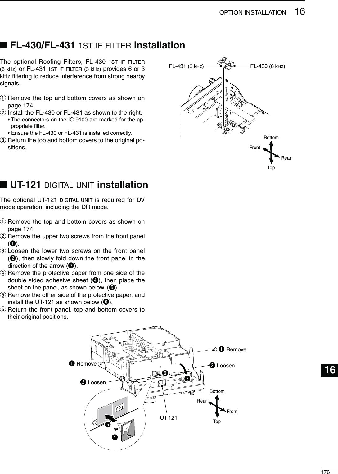 17616OPTION INSTALLATION16N UT-121 DIGITAL UNIT INSTALLATIONN FL-430/FL-431 1ST IF FILTER INSTALLATIONThe optional Roofing Filters, FL-430 1ST IF FILTER (6 kHz) or FL-431 1ST IF FILTER (3 kHz) provides 6 or 3 kHz ﬁltering to reduce interference from strong nearby signals.q  Remove the top and bottom covers as shown on page 174.w  Install the FL-430 or FL-431 as shown to the right.s4HECONNECTORSONTHE)#AREMARKEDFORTHEAP-propriate ﬁlter. s%NSURETHE&amp;,OR&amp;,ISINSTALLEDCORRECTLYe  Return the top and bottom covers to the original po-sitions.FL-431 (3 kHz)FL-430 (6 kHz)The optional UT-121 DIGITAL UNIT is required for DV mode operation, including the DR mode.q  Remove the top and bottom covers as shown on page 174.w  Remove the upper two screws from the front panel (q).e  Loosen the lower two screws on the front panel (w), then slowly fold down the front panel in the direction of the arrow (e).r  Remove the protective paper from one side of the double sided adhesive sheet (r), then place the sheet on the panel, as shown below. (t).t  Remove the other side of the protective paper, and install the UT-121 as shown below (y).y  Return the front panel, top and bottom covers to their original positions.TopBottomRearFrontTopBottomRearFrontq Remove UT-121q Remove w Loosenrw Loosentey