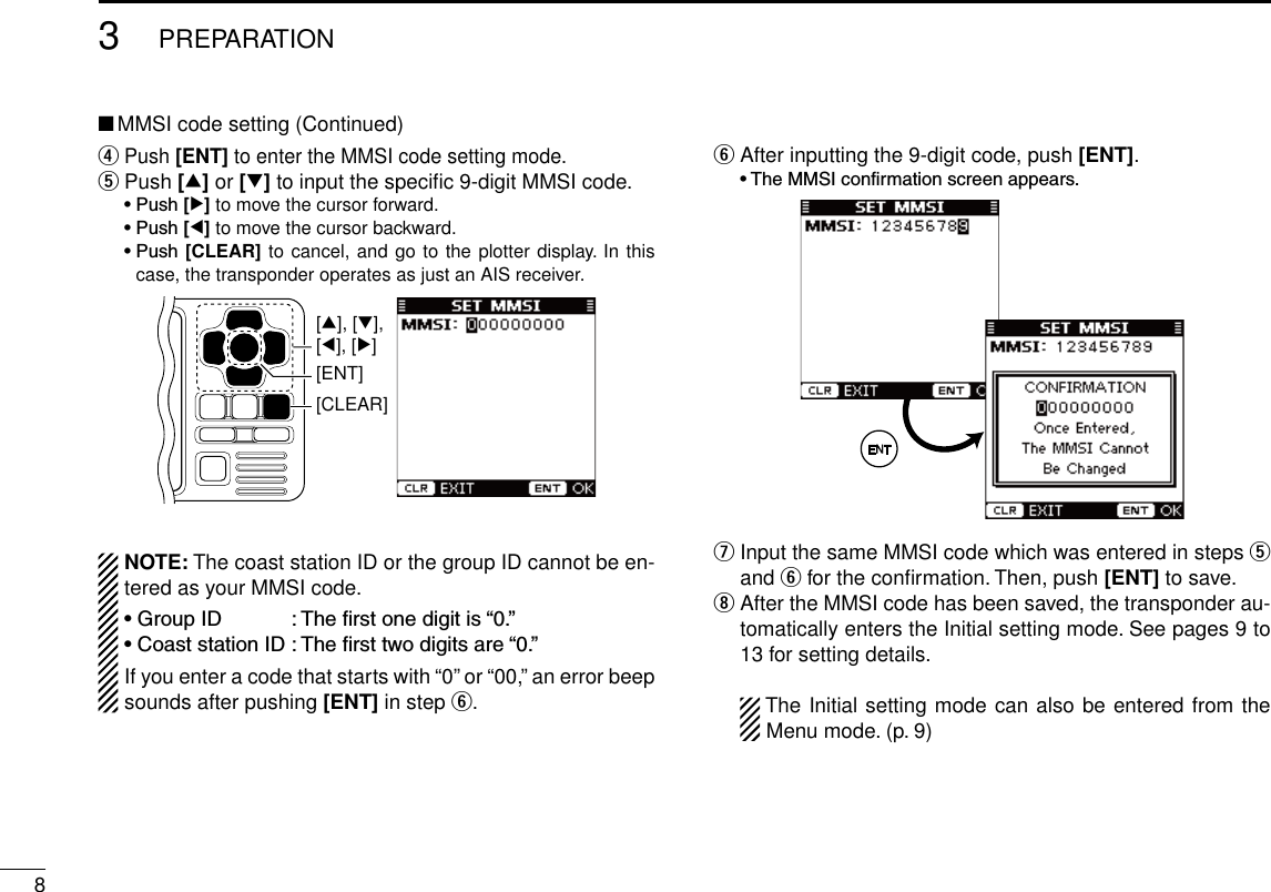 83PREPARATIONNew2001■ MMSI code setting (Continued)r    Push [ENT] to enter the MMSI code setting mode.t  Push [∫] or [√] to input the speciﬁc 9-digit MMSI code. •Push[≈] to move the cursor forward. •Push[Ω] to move the cursor backward. •Push[CLEAR] to cancel, and go to the plotter display. In this case, the transponder operates as just an AIS receiver.[CLEAR][ENT][∫], [√],[Ω], [≈]NOTE: The coast station ID or the group ID cannot be en-tered as your MMSI code.•GroupID :Therstonedigitis“0.”•CoaststationID:Thersttwodigitsare“0.”If you enter a code that starts with “0” or “00,” an error beep sounds after pushing [ENT] in step y.y  After inputting the 9-digit code, push [ENT]. •TheMMSIconfirmationscreenappears.u  Input the same MMSI code which was entered in steps t and y for the conﬁrmation. Then, push [ENT] to save.i   After the MMSI code has been saved, the transponder au-tomatically enters the Initial setting mode. See pages 9 to 13 for setting details. The Initial setting mode can also be entered from the Menu mode. (p. 9)