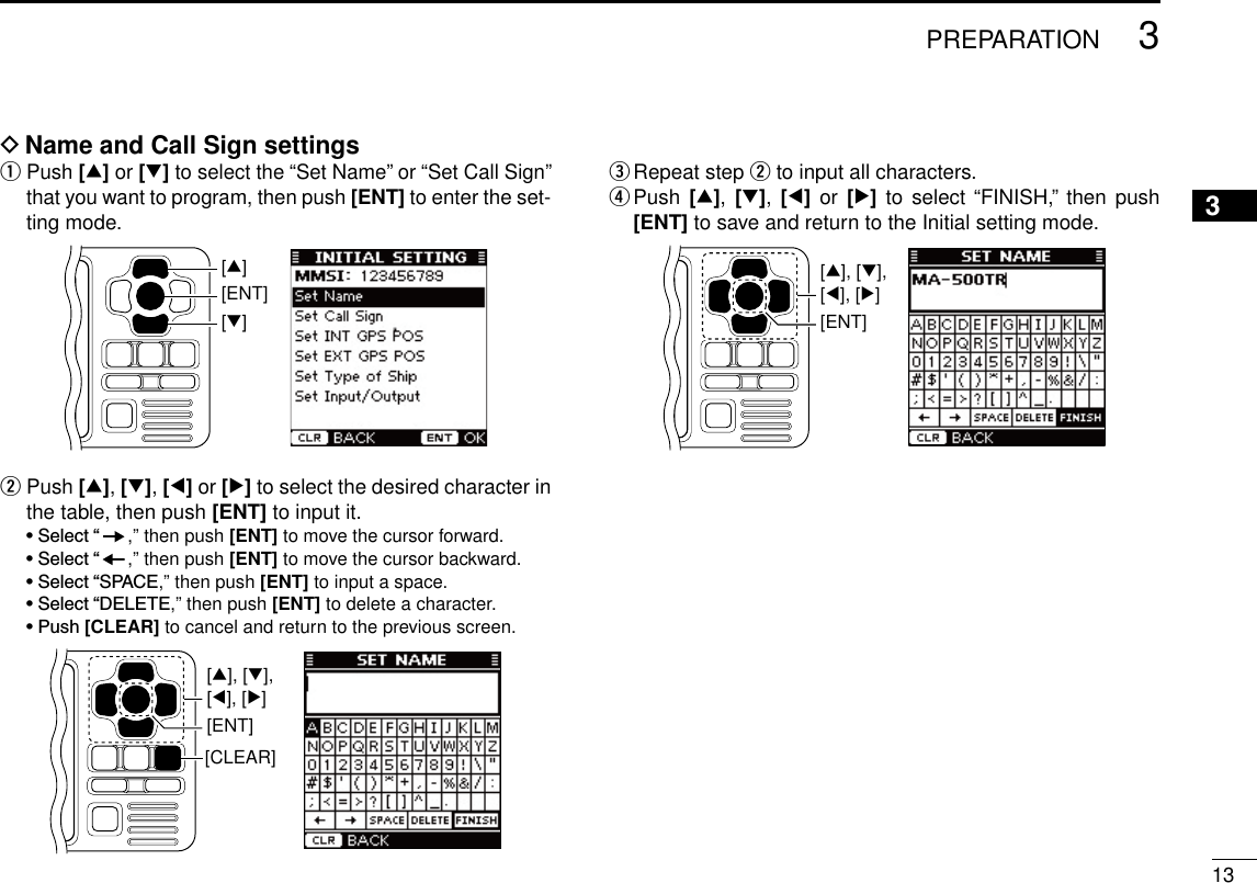 133PREPARATIONNew200112345678910111213141516D  Name and Call Sign settingsq  Push [∫] or [√] to select the “Set Name” or “Set Call Sign” that you want to program, then push [ENT] to enter the set-ting mode.[ENT][∫][√]w  Push [∫], [√], [Ω] or [≈] to select the desired character in the table, then push [ENT] to input it. •Select“ ,” then push [ENT] to move the cursor forward. •Select“ ,” then push [ENT] to move the cursor backward. •Select“SPACE,” then push [ENT] to input a space. •Select“DELETE,” then push [ENT] to delete a character. •Push[CLEAR] to cancel and return to the previous screen.[CLEAR][ENT][∫], [√],[Ω], [≈]e  Repeat step w to input all characters.r  Push  [∫],  [√],  [Ω]  or [≈] to  select “FINISH,” then  push [ENT] to save and return to the Initial setting mode.[ENT][∫], [√],[Ω], [≈]