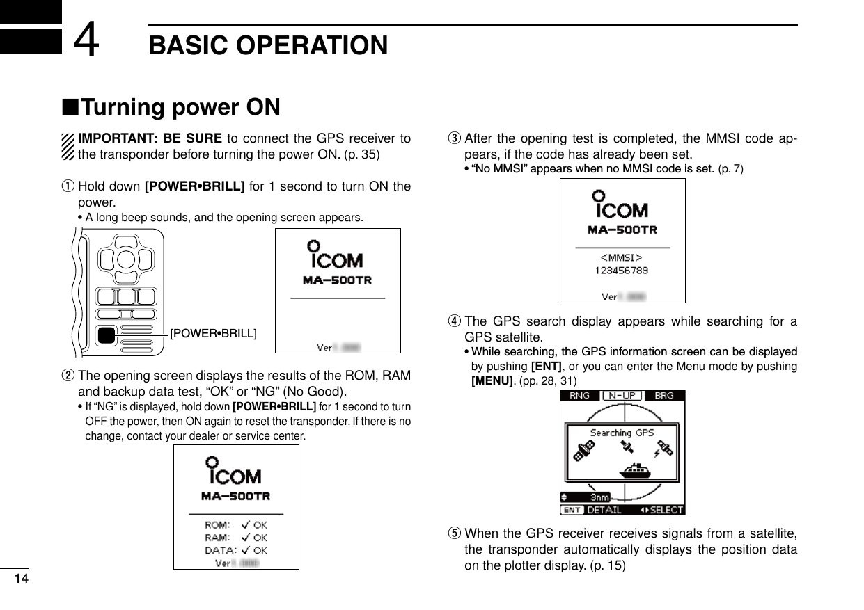 New200114New2001BASIC OPERATION4■ Turning power ONIMPORTANT: BE SURE to connect the GPS receiver to the transponder before turning the power ON. (p. 35)q   Hold down [POWER•BRILL] for 1 second to turn ON the power. •A long beep sounds, and the opening screen appears.[POWER•BRILL]w   The opening screen displays the results of the ROM, RAM and backup data test, “OK” or “NG” (No Good). •If “NG” is displayed, hold down [POWER•BRILL] for 1 second to turn OFF the power, then ON again to reset the transponder. If there is no change, contact your dealer or service center.e   After the opening test is completed, the MMSI code ap-pears, if the code has already been set. •“NoMMSI”appearswhennoMMSIcodeisset. (p. 7)r   The  GPS  search  display appears  while  searching  for  a GPS satellite. •Whilesearching,theGPSinformationscreencanbedisplayedby pushing [ENT], or you can enter the Menu mode by pushing [MENU]. (pp. 28, 31)t  When the GPS receiver receives signals from a satellite, the  transponder automatically  displays the  position  data on the plotter display. (p. 15)