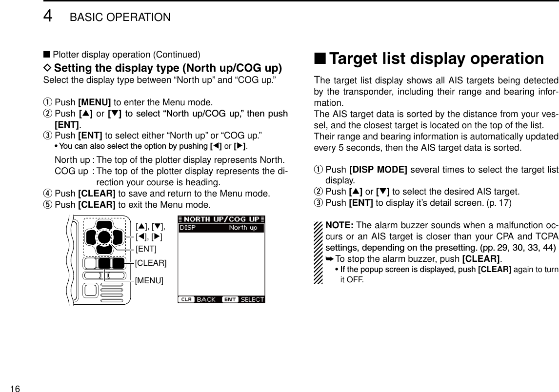164BASIC OPERATIONNew2001■ Plotter display operation (Continued)D Setting the display type (North up/COG up)Select the display type between “North up” and “COG up.”q Push [MENU] to enter the Menu mode.w  Push [∫] or [√]toselect“Northup/COGup,”thenpush[ENT].e  Push [ENT] to select either “North up” or “COG up.” •Youcanalsoselecttheoptionbypushing[Ω] or [≈].  North up : The top of the plotter display represents North.  COG up :  The top of the plotter display represents the di-rection your course is heading.r  Push [CLEAR] to save and return to the Menu mode.t  Push [CLEAR] to exit the Menu mode.[CLEAR][ENT][MENU][∫], [√],[Ω], [≈]■ Target list display operationThe target list display shows all AIS targets being detected by the transponder, including their range and bearing infor-mation.The AIS target data is sorted by the distance from your ves-sel, and the closest target is located on the top of the list.Their range and bearing information is automatically updated every 5 seconds, then the AIS target data is sorted.qPush [DISP MODE] several times to select the target list display.w  Push [∫] or [√] to select the desired AIS target.e  Push [ENT] to display it’s detail screen. (p. 17)NOTE: The alarm buzzer sounds when a malfunction oc-curs or an AIS target is closer than your CPA and TCPA settings,dependingonthepresetting.(pp.29,30,33,44)➥ To stop the alarm buzzer, push [CLEAR]. •Ifthepopupscreenisdisplayed,push[CLEAR] again to turn it OFF.