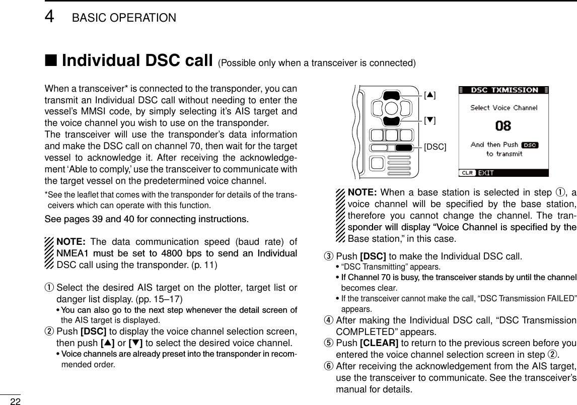 New2001224BASIC OPERATIONNew2001When a transceiver* is connected to the transponder, you can transmit an Individual DSC call without needing to enter the vessel’s MMSI code, by simply selecting it’s AIS target and the voice channel you wish to use on the transponder.The  transceiver  will  use  the  transponder’s  data  information and make the DSC call on channel 70, then wait for the target vessel  to  acknowledge  it.  After  receiving  the  acknowledge-ment ‘Able to comply,’ use the transceiver to communicate with the target vessel on the predetermined voice channel.* See the leaflet that comes with the transponder for details of the trans-ceivers which can operate with this function.Seepages39and40forconnectinginstructions.NOTE:  The  data  communication  speed  (baud  rate)  of NMEA1 must be set to 4800 bps to send an IndividualDSC call using the transponder. (p. 11)q  Select the desired AIS target on the plotter, target list or danger list display. (pp. 15–17) •Youcanalsogotothenextstepwheneverthedetailscreenofthe AIS target is displayed.w  Push [DSC] to display the voice channel selection screen, then push [∫] or [√] to select the desired voice channel. •Voicechannelsarealreadypresetintothetransponderinrecom-mended order.[DSC][∫][√]   NOTE: When a base station is selected in step q, a voice  channel  will  be  speciﬁed  by  the  base  station, therefore  you  cannot  change  the  channel.  The  tran-sponderwilldisplay“VoiceChannelisspeciedbytheBase station,” in this case.e Push [DSC] to make the Individual DSC call. •“DSC Transmitting” appears. •IfChannel70isbusy,thetransceiverstandsbyuntilthechannelbecomes clear. •If the transceiver cannot make the call, “DSC Transmission FAILED” appears.r  After making the Individual DSC call, “DSC Transmission COMPLETED” appears.t  Push [CLEAR] to return to the previous screen before you entered the voice channel selection screen in step w.y  After receiving the acknowledgement from the AIS target, use the transceiver to communicate. See the transceiver’s manual for details.■ Individual DSC call (Possible only when a transceiver is connected)