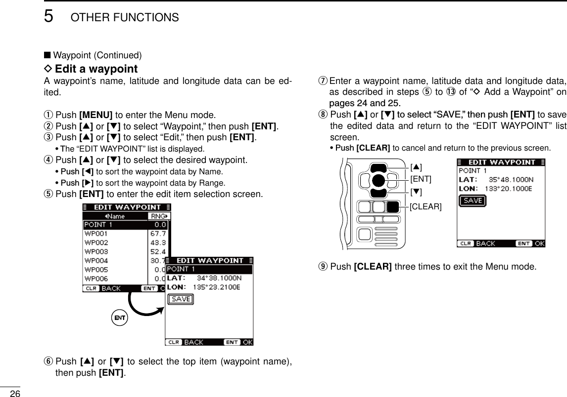 265OTHER FUNCTIONSNew2001■ Waypoint (Continued)D Edit a waypointA waypoint’s name, latitude  and longitude data  can be ed-ited.q Push [MENU] to enter the Menu mode.w Push [∫] or [√] to select “Waypoint,” then push [ENT].e Push [∫] or [√] to select “Edit,” then push [ENT]. •The “EDIT WAYPOINT” list is displayed.r Push [∫] or [√] to select the desired waypoint. •Push [Ω] to sort the waypoint data by Name. •Push [≈] to sort the waypoint data by Range.t Push [ENT] to enter the edit item selection screen.y  Push [∫] or [√] to select the top item (waypoint name), then push [ENT].u  Enter a waypoint name, latitude data and longitude data, as described in steps t to !3 of “D Add a Waypoint” on pages24and25.i  Push [∫] or [√]toselect“SAVE,”thenpush[ENT] to save the edited data and return  to the “EDIT WAYPOINT” list screen. •Push[CLEAR] to cancel and return to the previous screen.[CLEAR][ENT][∫][√]o  Push [CLEAR] three times to exit the Menu mode.