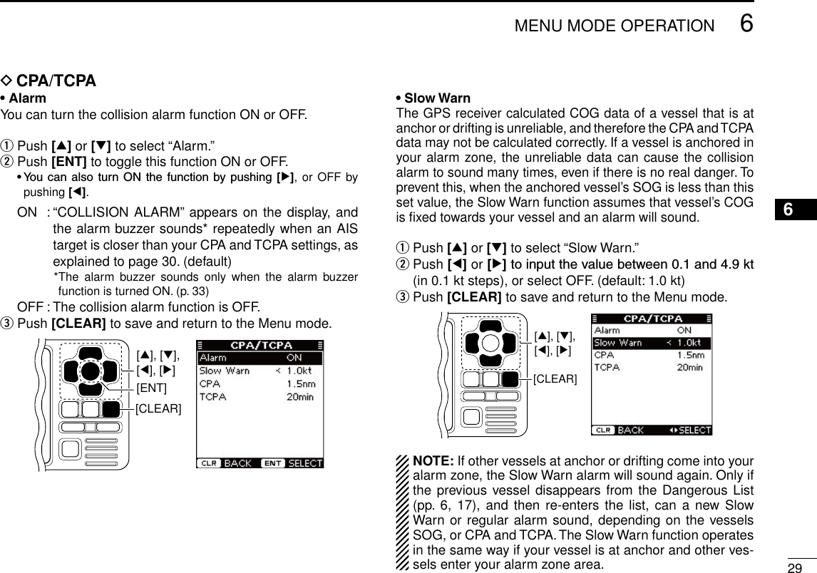 New2001296MENU MODE OPERATIONNew200112345678910111213141516D CPA/TCPA• AlarmYou can turn the collision alarm function ON or OFF.q Push [∫] or [√] to select “Alarm.”w Push [ENT] to toggle this function ON or OFF. •You can also turn ONthe function bypushing [≈], or OFF by pushing [Ω].  ON  :  “COLLISION ALARM” appears on the display, and the alarm buzzer sounds* repeatedly when an AIS target is closer than your CPA and TCPA settings, as explained to page 30. (default)    * The alarm  buzzer  sounds  only  when  the  alarm  buzzer function is turned ON. (p. 33)  OFF : The collision alarm function is OFF.e Push [CLEAR] to save and return to the Menu mode.[CLEAR][ENT][∫], [√],[Ω], [≈]• Slow WarnThe GPS receiver calculated COG data of a vessel that is at anchor or drifting is unreliable, and therefore the CPA and TCPA data may not be calculated correctly. If a vessel is anchored in your alarm zone, the unreliable data can cause the collision alarm to sound many times, even if there is no real danger. To prevent this, when the anchored vessel’s SOG is less than this set value, the Slow Warn function assumes that vessel’s COG is ﬁxed towards your vessel and an alarm will sound.q Push [∫] or [√] to select “Slow Warn.”w  Push [Ω] or [≈]toinputthevaluebetween0.1and4.9kt(in 0.1 kt steps), or select OFF. (default: 1.0 kt)e Push [CLEAR] to save and return to the Menu mode.[CLEAR][∫], [√],[Ω], [≈]NOTE: If other vessels at anchor or drifting come into your alarm zone, the Slow Warn alarm will sound again. Only if the previous vessel disappears from the Dangerous List (pp. 6, 17),  and  then re-enters the  list,  can a new Slow Warn or regular alarm sound, depending on the vessels SOG, or CPA and TCPA. The Slow Warn function operates in the same way if your vessel is at anchor and other ves-sels enter your alarm zone area.