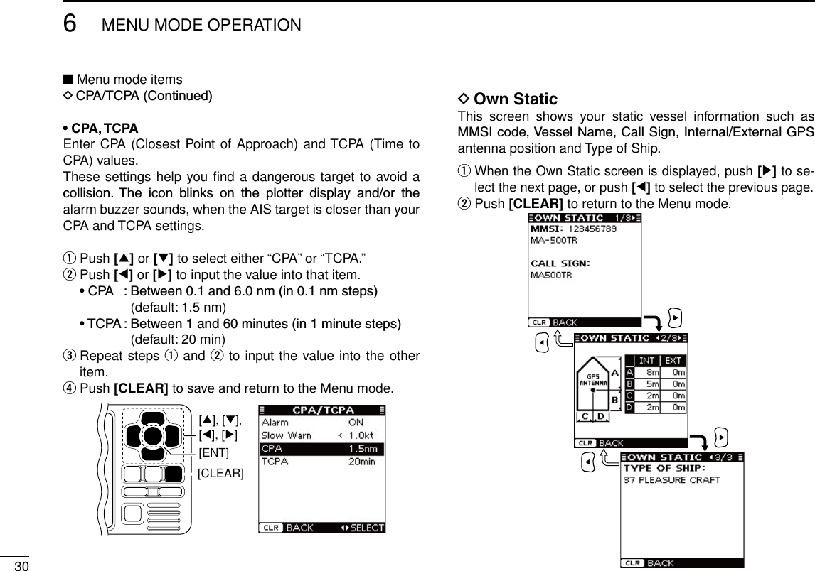 306MENU MODE OPERATIONNew2001■ Menu mode itemsDCPA/TCPA(Continued)• CPA, TCPAEnter CPA (Closest Point of Approach) and TCPA (Time to CPA) values.These settings help you ﬁnd a dangerous target to avoid a collision. The icon blinks on the plotter display and/or thealarm buzzer sounds, when the AIS target is closer than your CPA and TCPA settings.q Push [∫] or [√] to select either “CPA” or “TCPA.”w Push [Ω] or [≈] to input the value into that item. •CPA :Between0.1and6.0nm(in0.1nmsteps) (default: 1.5 nm) •TCPA:Between1and60minutes(in1minutesteps) (default: 20 min)e  Repeat steps q and w to input the value into the other item.r Push [CLEAR] to save and return to the Menu mode.[CLEAR][ENT][∫], [√],[Ω], [≈]D Own StaticThis  screen  shows  your  static  vessel  information  such  as MMSIcode,VesselName,CallSign,Internal/ExternalGPSantenna position and Type of Ship.q  When the Own Static screen is displayed, push [≈] to se-lect the next page, or push [Ω] to select the previous page.w Push [CLEAR] to return to the Menu mode.