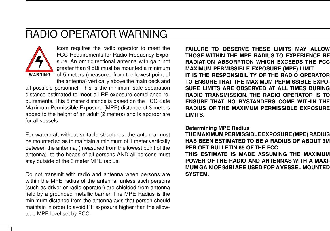 iiiNew2001RADIO OPERATOR WARNINGWARNINGIcom  requires  the  radio  operator  to  meet  the FCC Requirements for Radio Frequency Expo-sure. An omnidirectional antenna with gain not greater than 9 dBi must be mounted a minimum of 5 meters (measured from the lowest point of the antenna) vertically above the main deck and all possible personnel. This is the minimum safe separation distance estimated to meet all RF exposure compliance re-quirements. This 5 meter distance is based on the FCC Safe Maximum Permissible Exposure (MPE) distance of 3 meters added to the height of an adult (2 meters) and is appropriate for all vessels.For watercraft without suitable structures, the antenna must be mounted so as to maintain a minimum of 1 meter vertically between the antenna, (measured from the lowest point of the antenna), to the heads of all persons AND all persons must stay outside of the 3 meter MPE radius.Do not transmit with  radio  and  antenna when persons are within the MPE radius of the antenna, unless such persons (such as driver or radio operator) are shielded from antenna ﬁeld by a grounded metallic barrier. The MPE Radius is the minimum distance from the antenna axis that person should maintain in order to avoid RF exposure higher than the allow-able MPE level set by FCC.FAILURE  TO  OBSERVE  THESE  LIMITS  MAY  ALLOW THOSE WITHIN THE MPE RADIUS TO EXPERIENCE RF RADIATION  ABSORPTION  WHICH  EXCEEDS  THE  FCC MAXIMUM PERMISSIBLE EXPOSURE (MPE) LIMIT.IT IS THE RESPONSIBILITY  OF THE RADIO  OPERATOR TO ENSURE THAT THE MAXIMUM PERMISSIBLE EXPO-SURE  LIMITS  ARE  OBSERVED  AT  ALL TIMES  DURING RADIO TRANSMISSION. THE  RADIO  OPERATOR  IS TO ENSURE  THAT  NO  BYSTANDERS  COME  WITHIN  THE RADIUS  OF  THE  MAXIMUM  PERMISSIBLE  EXPOSURE LIMITS.Determining MPE RadiusTHE MAXIMUM PERMISSIBLE EXPOSURE (MPE) RADIUS HAS BEEN ESTIMATED TO BE A RADIUS OF ABOUT 3M PER OET BULLETIN 65 OF THE FCC.THIS  ESTIMATE  IS  MADE  ASSUMING  THE  MAXIMUM POWER OF THE RADIO AND ANTENNAS WITH A MAXI-MUM GAIN OF 9dBi ARE USED FOR A VESSEL MOUNTED SYSTEM.