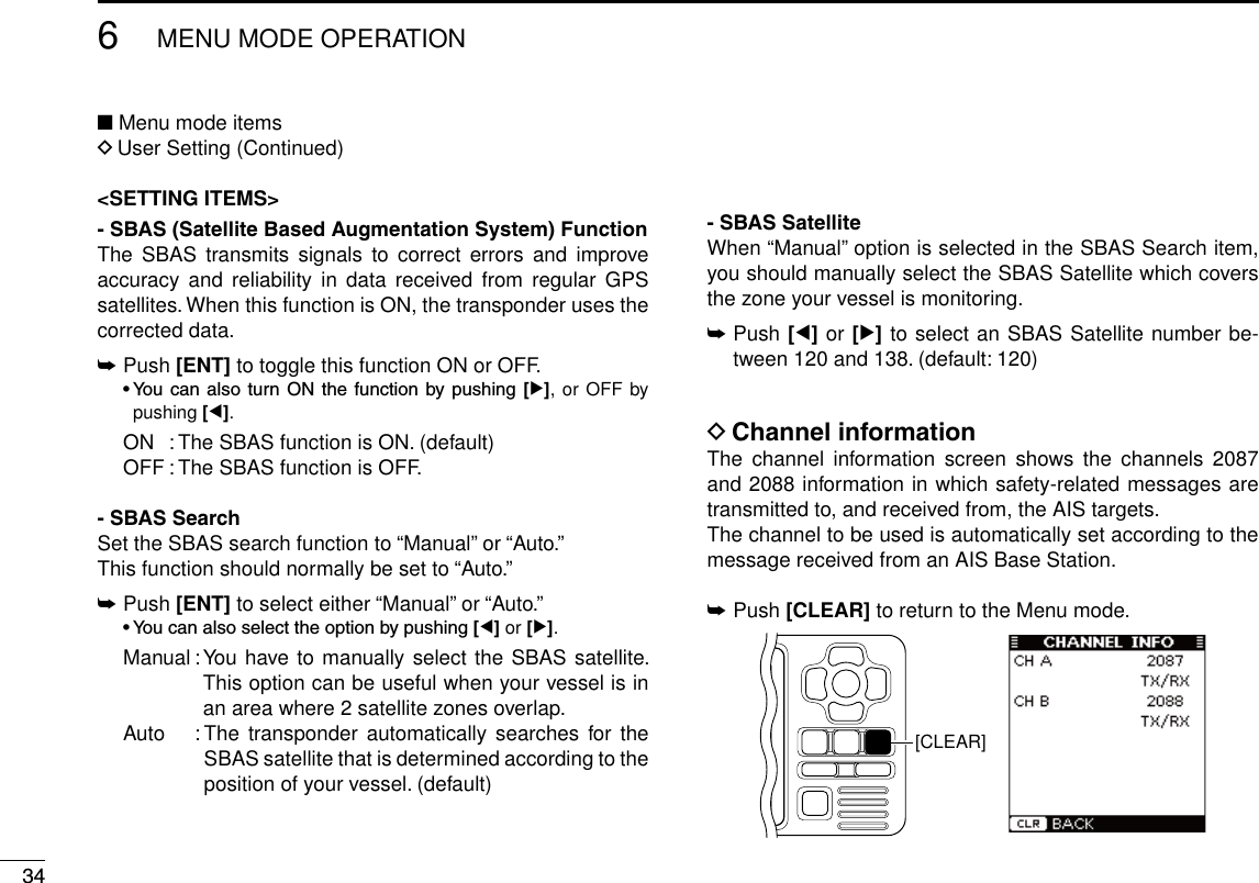 346MENU MODE OPERATIONNew2001■ Menu mode itemsD User Setting (Continued)&lt;SETTING ITEMS&gt;- SBAS (Satellite Based Augmentation System) FunctionThe  SBAS  transmits  signals  to  correct  errors  and  improve accuracy and  reliability  in  data  received from  regular  GPS satellites. When this function is ON, the transponder uses the corrected data.➥ Push [ENT] to toggle this function ON or OFF. •You can also turn ONthe function bypushing [≈], or OFF by pushing [Ω].  ON  : The SBAS function is ON. (default)  OFF : The SBAS function is OFF.- SBAS SearchSet the SBAS search function to “Manual” or “Auto.”This function should normally be set to “Auto.”➥  Push [ENT] to select either “Manual” or “Auto.” •Youcanalsoselecttheoptionbypushing[Ω] or [≈].  Manual :  You have to manually select the SBAS satellite. This option can be useful when your vessel is in an area where 2 satellite zones overlap.   Auto  :  The  transponder automatically searches  for the SBAS satellite that is determined according to the position of your vessel. (default)- SBAS SatelliteWhen “Manual” option is selected in the SBAS Search item, you should manually select the SBAS Satellite which covers the zone your vessel is monitoring.➥  Push [Ω] or [≈] to select an SBAS Satellite number be-tween 120 and 138. (default: 120)D Channel informationThe  channel  information  screen  shows  the  channels  2087 and 2088 information in which safety-related messages are transmitted to, and received from, the AIS targets.The channel to be used is automatically set according to the message received from an AIS Base Station.➥ Push [CLEAR] to return to the Menu mode.[CLEAR]New2001