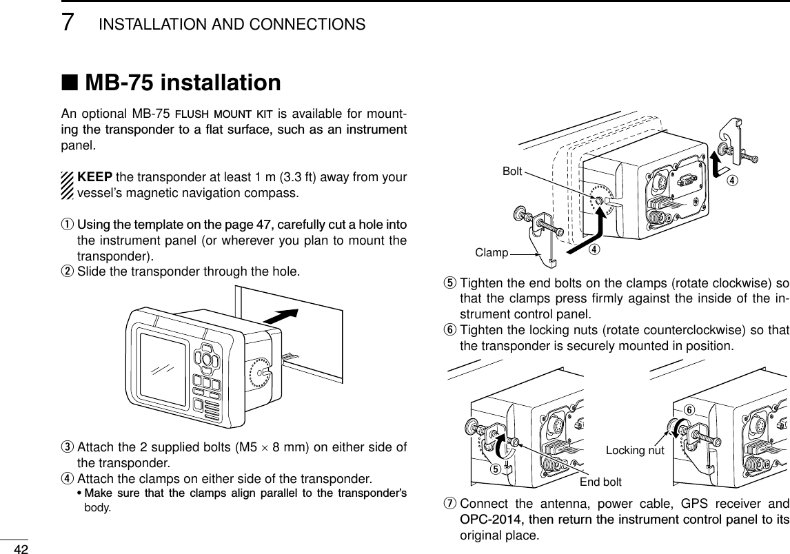 427INSTALLATION AND CONNECTIONSNew2001 New2001■ MB-75 installationAn optional MB-75 f l u s h  m o u n t  k i t  is available for mount-ingthetranspondertoaatsurface,suchasaninstrumentpanel.KEEP the transponder at least 1 m (3.3 ft) away from your vessel’s magnetic navigation compass.qUsingthetemplateonthepage47,carefullycutaholeintothe instrument panel (or wherever you plan to mount the transponder).w Slide the transponder through the hole.e  Attach the 2 supplied bolts (M5 × 8 mm) on either side of the transponder.r  Attach the clamps on either side of the transponder. •Make sure that the clamps align parallel to the transponder’sbody.rrClampBoltt  Tighten the end bolts on the clamps (rotate clockwise) so that the clamps press ﬁrmly against the inside of the in-strument control panel.y  Tighten the locking nuts (rotate counterclockwise) so that the transponder is securely mounted in position.End bolttLocking nutyu  Connect  the  antenna,  power  cable,  GPS  receiver  and OPC-2014,thenreturntheinstrumentcontrolpaneltoitsoriginal place.