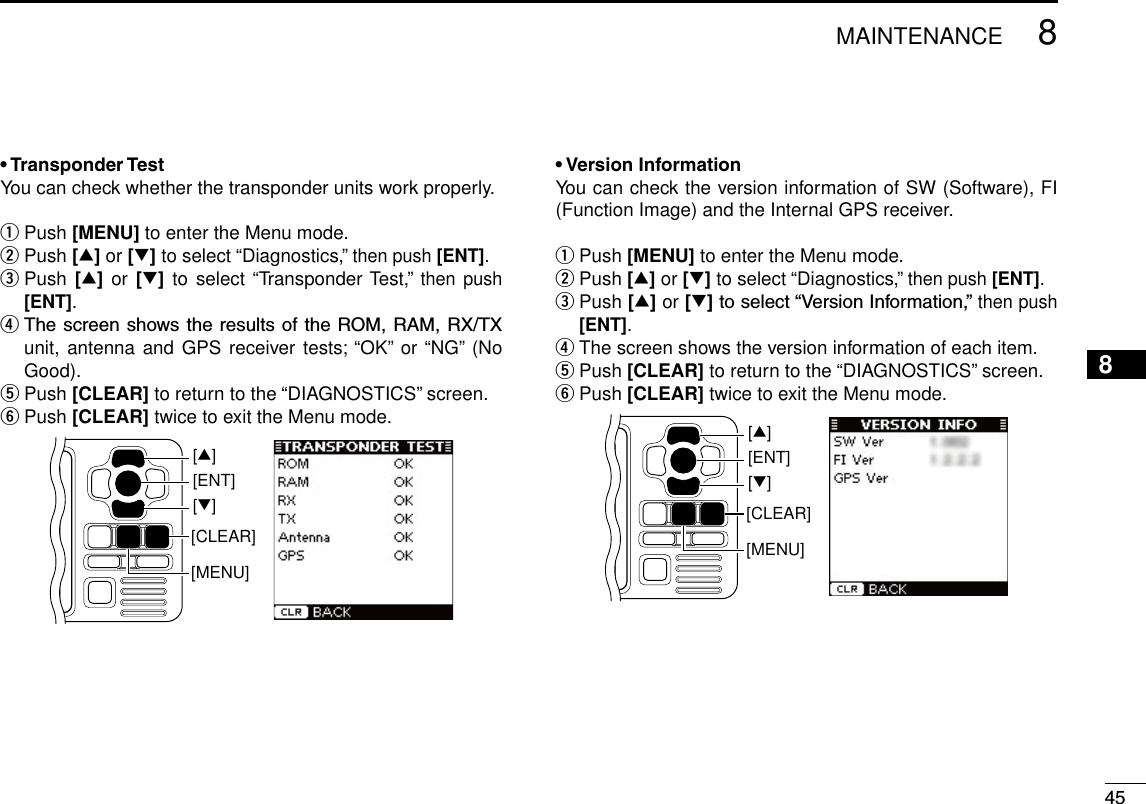 458MAINTENANCENew200112345678910111213141516• Transponder TestYou can check whether the transponder units work properly.q Push [MENU] to enter the Menu mode.w Push [∫] or [√] to select “Diagnostics,” then push [ENT].e  Push [∫]  or [√] to  select “Transponder Test,” then push [ENT].r ThescreenshowstheresultsoftheROM,RAM,RX/TXunit, antenna and GPS receiver tests; “OK” or “NG”  (No Good).t Push [CLEAR] to return to the “DIAGNOSTICS” screen.y Push [CLEAR] twice to exit the Menu mode.[CLEAR][ENT][∫][√][MENU]• Version InformationYou can check the version information of SW (Software), FI (Function Image) and the Internal GPS receiver.q Push [MENU] to enter the Menu mode.w Push [∫] or [√] to select “Diagnostics,” then push [ENT].e  Push [∫] or [√]toselect“VersionInformation,”then push [ENT].r The screen shows the version information of each item.t Push [CLEAR] to return to the “DIAGNOSTICS” screen.y Push [CLEAR] twice to exit the Menu mode.[CLEAR][ENT][∫][√][MENU]