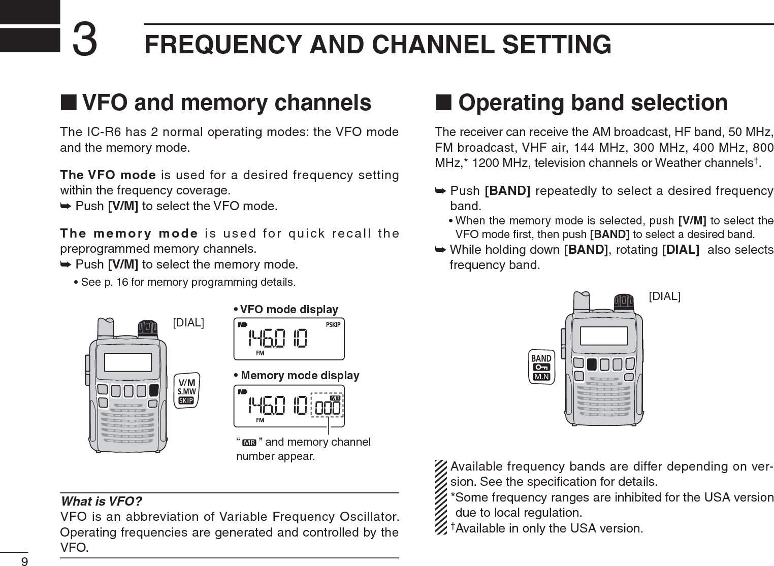 9FREQUENCY AND CHANNEL SETTING3N VFO and memory channelsThe IC-R6 has 2 normal operating modes: the VFO mode and the memory mode.The VFO mode is used for a desired frequency setting within the frequency coverage.± Push [V/M] to select the VFO mode.The memory mode is used for quick recall the preprogrammed memory channels.± Push [V/M] to select the memory mode.• See p. 16 for memory programming details.[DIAL]“ ” and memory channel number appear.• VFO mode display• Memory mode displayWhat is VFO?VFO is an abbreviation of Variable Frequency Oscillator. Operating frequencies are generated and controlled by the VFO.N Operating band selectionThe receiver can receive the AM broadcast, HF band, 50 MHz, FM broadcast, VHF air, 144 MHz, 300 MHz, 400 MHz, 800 MHz,* 1200 MHz, television channels or Weather channels†.±Push [BAND] repeatedly to select a desired frequency band.• When the memory mode is selected, push [V/M] to select the VFO mode ﬁrst, then push [BAND] to select a desired band.±While holding down [BAND], rotating [DIAL]  also selects frequency band.[DIAL]Available frequency bands are differ depending on ver-sion. See the speciﬁcation for details. *Some frequency ranges are inhibited for the USA version due to local regulation.†Available in only the USA version.