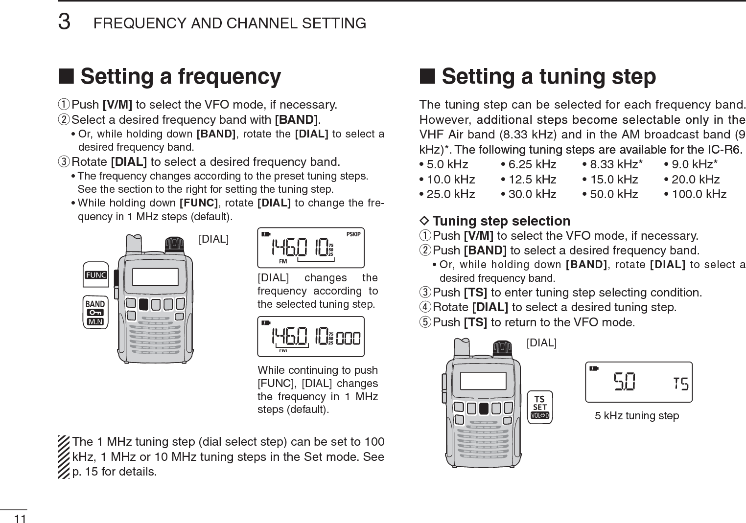 113FREQUENCY AND CHANNEL SETTING N Setting a frequencyqPush [V/M] to select the VFO mode, if necessary.wSelect a desired frequency band with [BAND].• Or, while holding down [BAND], rotate the [DIAL] to select a desired frequency band.eRotate [DIAL] to select a desired frequency band.• The frequency changes according to the preset tuning steps. See the section to the right for setting the tuning step.• While holding down [FUNC], rotate [DIAL] to change the fre-quency in 1 MHz steps (default).[DIAL][DIAL] changes thefrequency according tothe selected tuning step.While continuing to push[FUNC], [DIAL] changesthe frequency in 1 MHzsteps (default).The 1 MHz tuning step (dial select step) can be set to 100 kHz, 1 MHz or 10 MHz tuning steps in the Set mode. See p. 15 for details.NSetting a tuning stepThe tuning step can be selected for each frequency band. However, additional steps become selectable only in theadditional steps become selectable only in the VHF Air band (8.33 kHz) and in the AM broadcast band (9 kHz)*. The following tuning steps are available for the IC-R6.The following tuning steps are available for the IC-R6.• 5.0 kHz • 6.25 kHz • 8.33 kHz* • 9.0 kHz*• 10.0 kHz • 12.5 kHz • 15.0 kHz • 20.0 kHz• 25.0 kHz • 30.0 kHz • 50.0 kHz • 100.0 kHzD Tuning step selectionqPush [V/M] to select the VFO mode, if necessary.wPush [BAND] to select a desired frequency band.• Or, while holding down [BAND], rotate [DIAL] to select a desired frequency band.ePush [TS] to enter tuning step selecting condition.rRotate [DIAL] to select a desired tuning step.tPush [TS] to return to the VFO mode.[DIAL]5 kHz tuning step