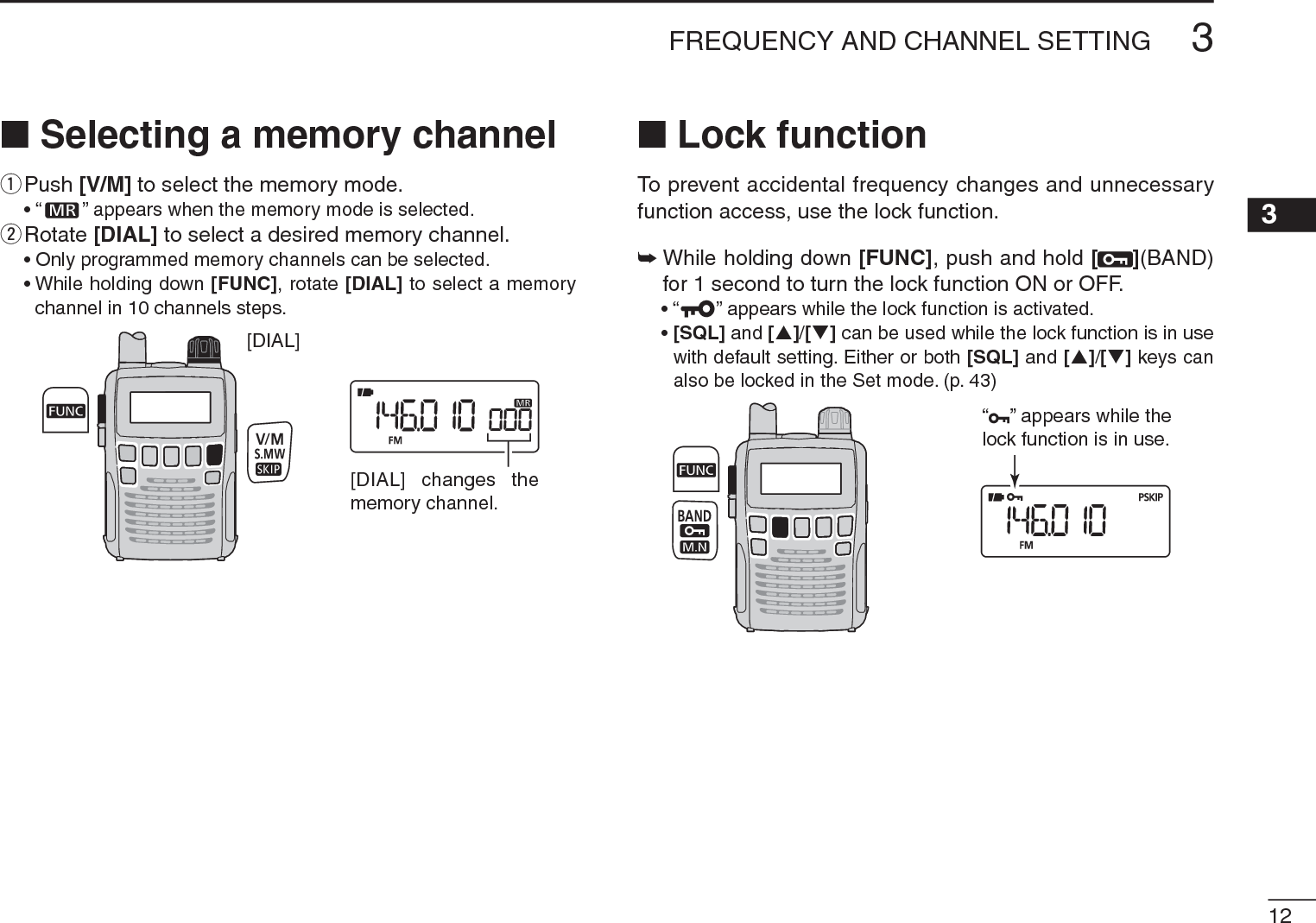 123FREQUENCY AND CHANNEL SETTING 3N Selecting a memory channelqPush [V/M] to select the memory mode.• “ ” appears when the memory mode is selected.wRotate [DIAL] to select a desired memory channel.• Only programmed memory channels can be selected.• While holding down [FUNC], rotate [DIAL] to select a memory channel in 10 channels steps.[DIAL][DIAL] changes thememory channel.N Lock functionTo prevent accidental frequency changes and unnecessary function access, use the lock function. ±While holding down [FUNC], push and hold [ ](BAND)for 1 second to turn the lock function ON or OFF.• “ ” appears while the lock function is activated.•[SQL] and [S]/[T] can be used while the lock function is in use with default setting. Either or both [SQL] and [S]/[T] keys can also be locked in the Set mode. (p. 43)“ ” appears while the lock function is in use.