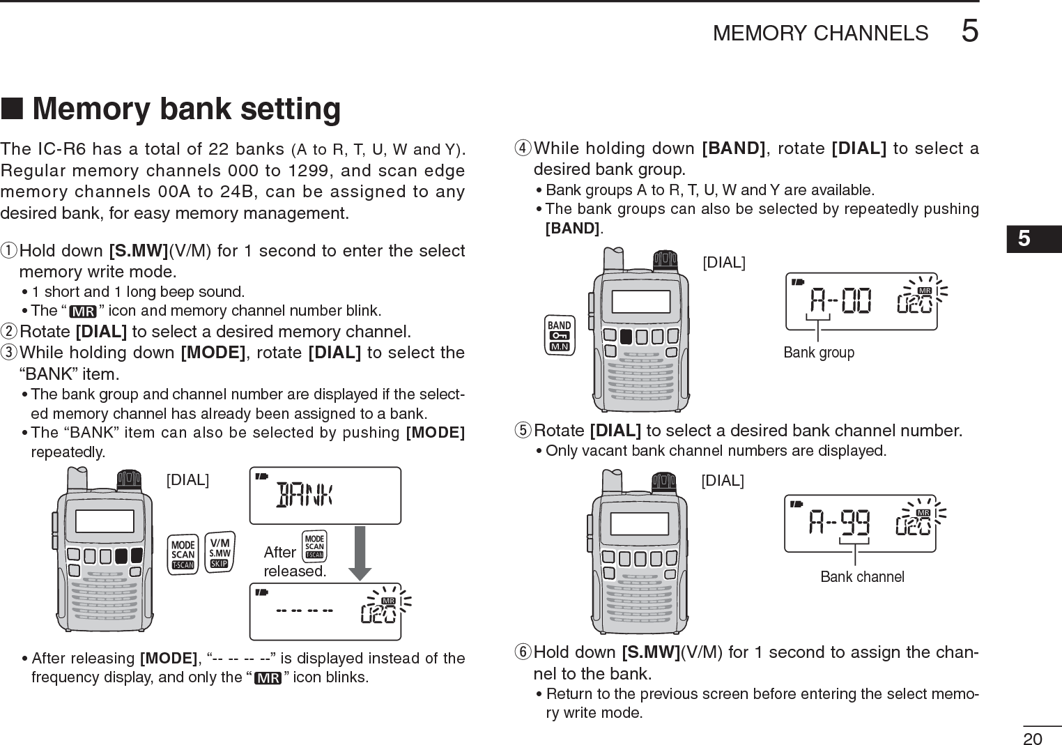205MEMORY CHANNELS12345678910111213141516N Memory bank settingThe IC-R6 has a total of 22 banks (A to R, T, U, W and Y). Regular memory channels 000 to 1299, and scan edge memory channels 00A to 24B, can be assigned to any desired bank, for easy memory management.q  Hold down [S.MW](V/M) for 1 second to enter the select memory write mode.• 1 short and 1 long beep sound.• The “ ” icon and memory channel number blink.wRotate [DIAL] to select a desired memory channel.e  While holding down [MODE], rotate [DIAL] to select the “BANK” item.• The bank group and channel number are displayed if the select-ed memory channel has already been assigned to a bank.• The “BANK” item can also be selected by pushing [MODE]repeatedly.[DIAL]Afterreleased.• After releasing [MODE], “-- -- -- --” is displayed instead of the frequency display, and only the “ ” icon blinks.r  While holding down [BAND], rotate [DIAL] to select a desired bank group.• Bank groups A to R, T, U, W and Y are available.• The bank groups can also be selected by repeatedly pushing [BAND].[DIAL]Bank grouptRotate [DIAL] to select a desired bank channel number.• Only vacant bank channel numbers are displayed.[DIAL]Bank channely  Hold down [S.MW](V/M) for 1 second to assign the chan-nel to the bank.• Return to the previous screen before entering the select memo-ry write mode.