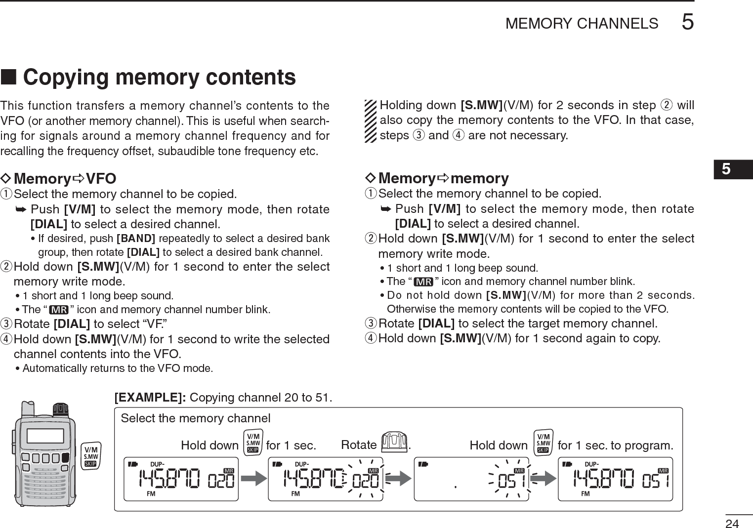 245MEMORY CHANNELS5NCopying memory contentsThis function transfers a memory channel’s contents to the VFO (or another memory channel). This is useful when search-ing for signals around a memory channel frequency and for recalling the frequency offset, subaudible tone frequency etc.DMemoryDVFOqSelect the memory channel to be copied.±Push [V/M] to select the memory mode, then rotate [DIAL] to select a desired channel.• If desired, push [BAND] repeatedly to select a desired bank group, then rotate [DIAL] to select a desired bank channel.w  Hold down [S.MW](V/M) for 1 second to enter the select memory write mode.• 1 short and 1 long beep sound.• The “ ” icon and memory channel number blink.eRotate [DIAL] to select “VF.” r  Hold down [S.MW](V/M) for 1 second to write the selected channel contents into the VFO.• Automatically returns to the VFO mode.Holding down [S.MW](V/M) for 2 seconds in step w will also copy the memory contents to the VFO. In that case, steps e and r are not necessary.DMemoryDmemoryqSelect the memory channel to be copied.±Push [V/M]to select the memory mode, then rotate [DIAL] to select a desired channel.w  Hold down [S.MW](V/M) for 1 second to enter the select memory write mode.• 1 short and 1 long beep sound.• The “ ” icon and memory channel number blink.• Do not hold down [S.MW](V/M) for more than 2 seconds. Otherwise the memory contents will be copied to the VFO.eRotate [DIAL] to select the target memory channel.r  Hold down [S.MW](V/M) for 1 second again to copy.Rotate .Hold down for 1 sec. Hold down for 1 sec. to program.Select the memory channel[EXAMPLE]: Copying channel 20 to 51.