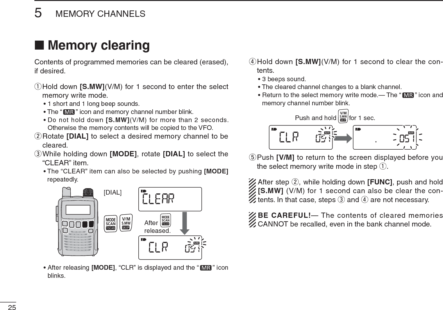 255MEMORY CHANNELSN Memory clearingContents of programmed memories can be cleared (erased), if desired.q  Hold down [S.MW](V/M) for 1 second to enter the select memory write mode.• 1 short and 1 long beep sounds.• The “ ” icon and memory channel number blink.• Do not hold down [S.MW](V/M) for more than 2 seconds. Otherwise the memory contents will be copied to the VFO.w  Rotate [DIAL] to select a desired memory channel to be cleared.e  While holding down [MODE], rotate [DIAL] to select the “CLEAR” item.• The “CLEAR” item can also be selected by pushing [MODE]repeatedly.[DIAL]Afterreleased.• After releasing [MODE], “CLR” is displayed and the “ ” icon blinks.r  Hold down [S.MW](V/M) for 1 second to clear the con-tents.• 3 beeps sound.• The cleared channel changes to a blank channel.• Return to the select memory write mode.— The “ ” icon and memory channel number blink. Push and hold       for 1 sec.t  Push [V/M] to return to the screen displayed before you the select memory write mode in step q.After step w, while holding down [FUNC], push and hold [S.MW] (V/M) for 1 second can also be clear the con-tents. In that case, steps e and r are not necessary.BE CAREFUL!— The contents of cleared memories CANNOT be recalled, even in the bank channel mode.