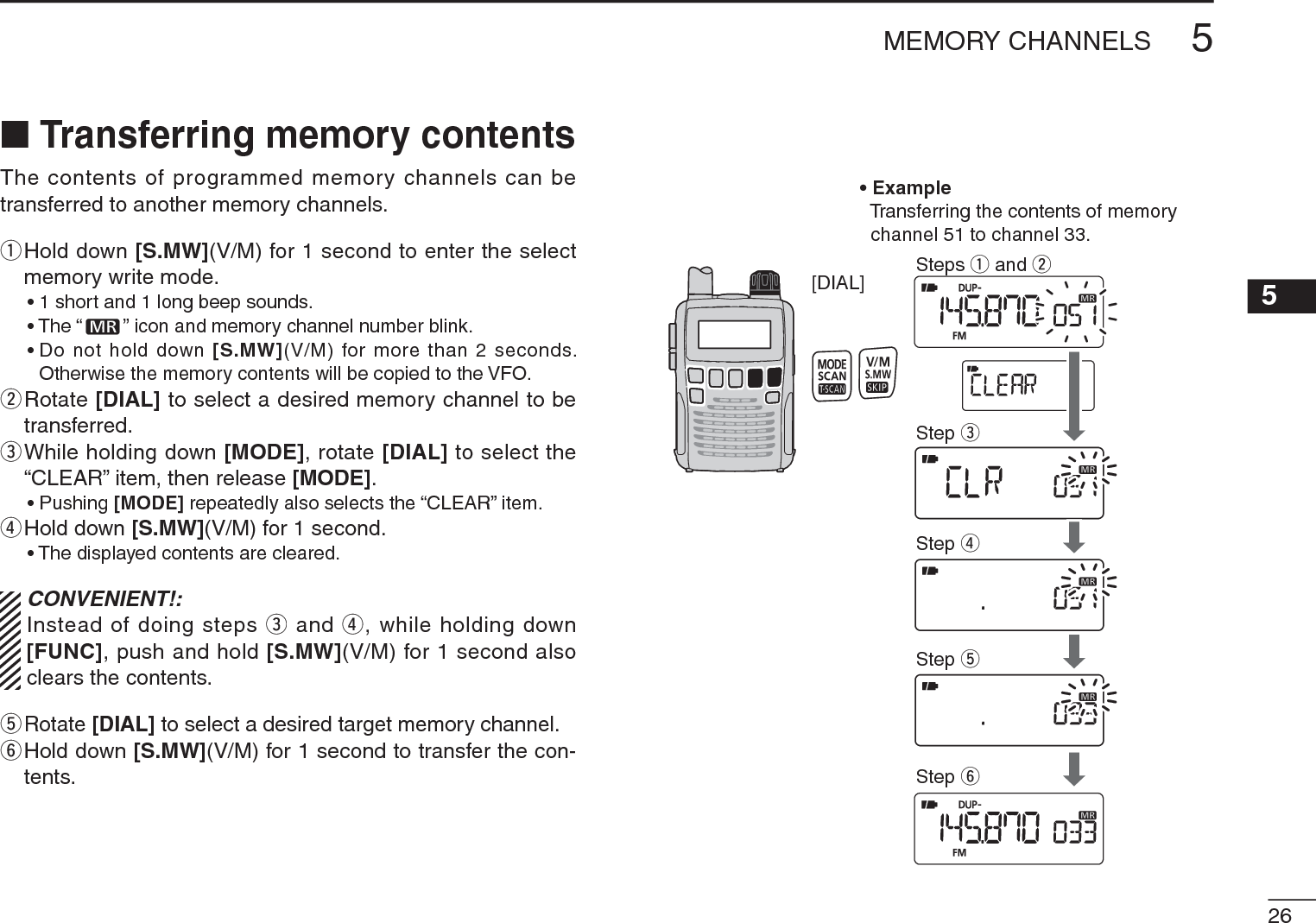 265MEMORY CHANNELS5NTransferring memory contentsThe contents of programmed memory channels can be transferred to another memory channels. q  Hold down [S.MW](V/M) for 1 second to enter the select memory write mode.• 1 short and 1 long beep sounds.• The “ ” icon and memory channel number blink.• Do not hold down [S.MW](V/M) for more than 2 seconds. Otherwise the memory contents will be copied to the VFO.w  Rotate [DIAL] to select a desired memory channel to be transferred.e  While holding down [MODE], rotate [DIAL] to select the “CLEAR” item, then release [MODE].• Pushing [MODE] repeatedly also selects the “CLEAR” item.rHold down [S.MW](V/M) for 1 second. • The displayed contents are cleared.CONVENIENT!:Instead of doing steps e and r, while holding down [FUNC], push and hold [S.MW](V/M) for 1 second also clears the contents.tRotate [DIAL] to select a desired target memory channel.y  Hold down [S.MW](V/M) for 1 second to transfer the con-tents.[DIAL]• ExampleTransferring the contents of memory  channel 51 to channel 33.Steps q and wStep eStep rStep tStep y