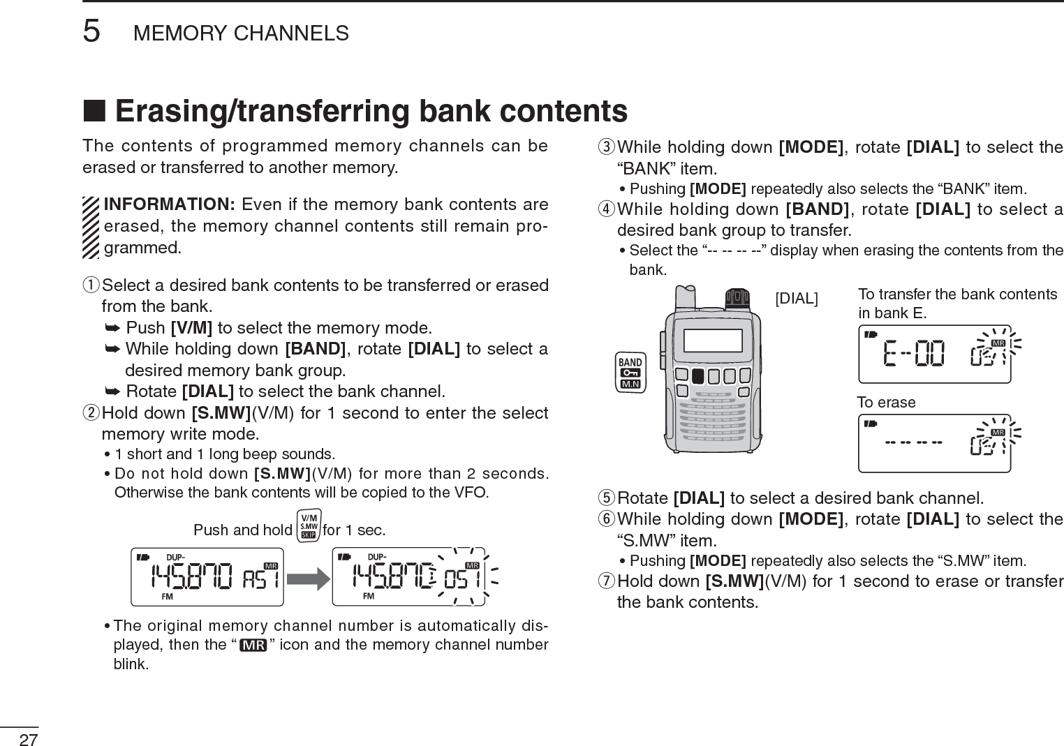 275MEMORY CHANNELSThe contents of programmed memory channels can be erased or transferred to another memory.INFORMATION: Even if the memory bank contents are erased, the memory channel contents still remain pro-grammed.q  Select a desired bank contents to be transferred or erased from the bank.± Push [V/M] to select the memory mode.±While holding down [BAND], rotate [DIAL] to select a desired memory bank group.± Rotate [DIAL] to select the bank channel.w  Hold down [S.MW](V/M) for 1 second to enter the select memory write mode.• 1 short and 1 long beep sounds.• Do not hold down [S.MW](V/M) for more than 2 seconds. Otherwise the bank contents will be copied to the VFO.Push and hold       for 1 sec.• The original memory channel number is automatically dis-played, then the “ ” icon and the memory channel number blink.e  While holding down [MODE], rotate [DIAL] to select the “BANK” item.• Pushing [MODE] repeatedly also selects the “BANK” item.r  While holding down [BAND], rotate [DIAL] to select a desired bank group to transfer.• Select the “-- -- -- --” display when erasing the contents from the bank.[DIAL] To transfer the bank contentsin bank E.To erasetRotate [DIAL] to select a desired bank channel.y  While holding down [MODE], rotate [DIAL] to select the “S.MW” item.• Pushing [MODE] repeatedly also selects the “S.MW” item.u  Hold down [S.MW](V/M) for 1 second to erase or transfer the bank contents.N Erasing/transferring bank contents