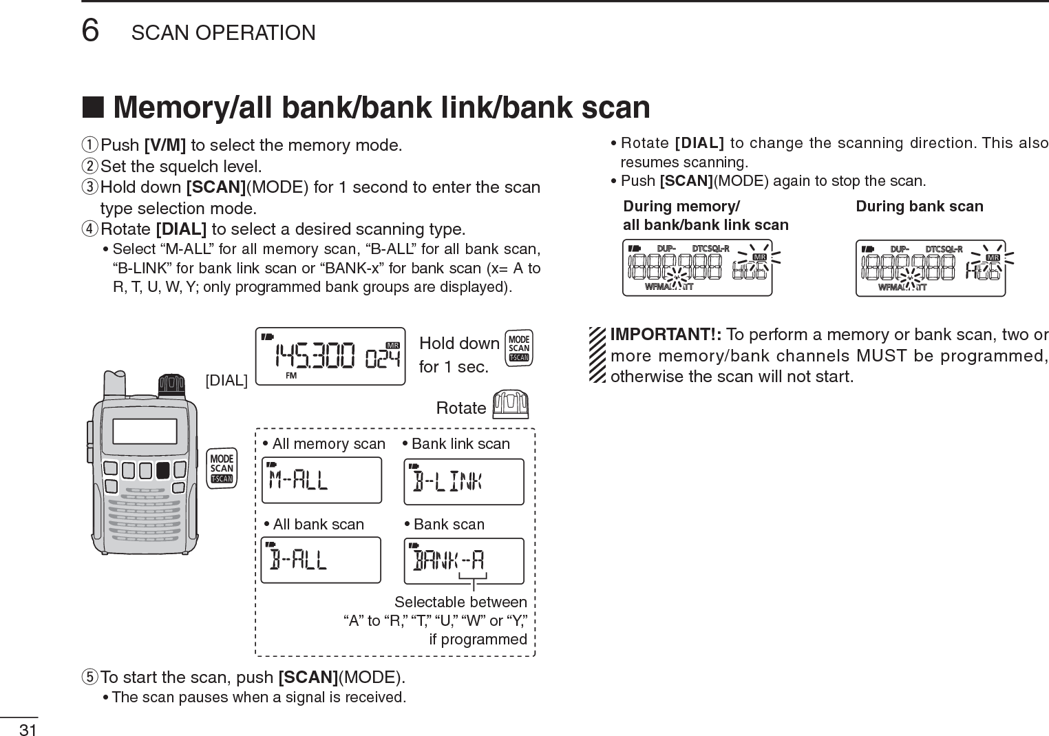 316SCAN OPERATIONN Memory/all bank/bank link/bank scanqPush [V/M] to select the memory mode.wSet the squelch level.e  Hold down [SCAN](MODE) for 1 second to enter the scan type selection mode.rRotate [DIAL] to select a desired scanning type.• Select “M-ALL” for all memory scan, “B-ALL” for all bank scan, “B-LINK” for bank link scan or “BANK-x” for bank scan (x= A to R, T, U, W, Y; only programmed bank groups are displayed).[DIAL]• All memory scan• All bank scan• Bank link scan• Bank scanSelectable between“A” to “R,” “T,” “U,” “W” or “Y,”if programmedRotateHold downfor 1 sec.tTo start the scan, push [SCAN](MODE).• The scan pauses when a signal is received.• Rotate [DIAL] to change the scanning direction. This also resumes scanning.• Push [SCAN](MODE) again to stop the scan.During memory/all bank/bank link scanDuring bank scanIMPORTANT!: To perform a memory or bank scan, two or more memory/bank channels MUST be programmed, otherwise the scan will not start.