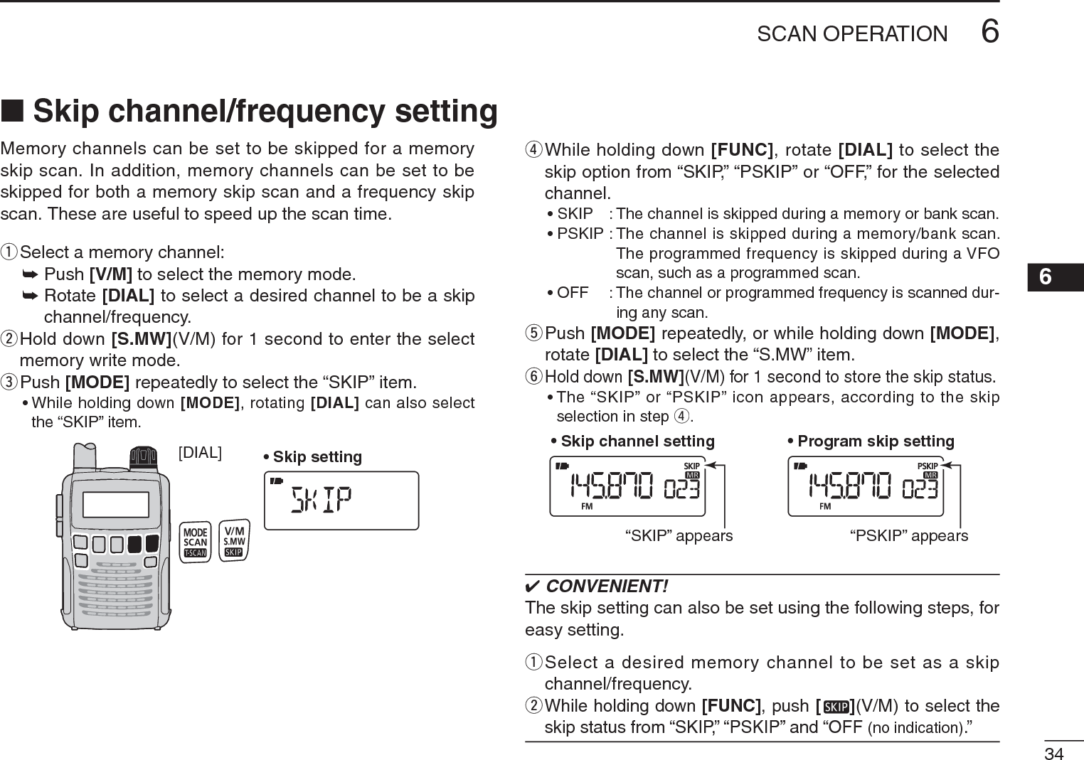 346SCAN OPERATION6Memory channels can be set to be skipped for a memory skip scan. In addition, memory channels can be set to be skipped for both a memory skip scan and a frequency skip scan. These are useful to speed up the scan time.qSelect a memory channel:± Push [V/M] to select the memory mode.±Rotate [DIAL] to select a desired channel to be a skip channel/frequency.w  Hold down [S.MW](V/M) for 1 second to enter the select memory write mode.ePush [MODE] repeatedly to select the “SKIP” item.• While holding down [MODE], rotating [DIAL] can also select the “SKIP” item.[DIAL] • Skip settingr  While holding down [FUNC], rotate [DIAL] to select the skip option from “SKIP,” “PSKIP” or “OFF,” for the selected channel.• SKIP : The channel is skipped during a memory or bank scan. • PSKIP : The channel is skipped during a memory/bank scan. The programmed frequency is skipped during a VFO scan, such as a programmed scan.• OFF : The channel or programmed frequency is scanned dur-ing any scan.t  Push [MODE] repeatedly, or while holding down [MODE],rotate [DIAL] to select the “S.MW” item.y  Hold down [S.MW](V/M) for 1 second to store the skip status.• The “SKIP” or “PSKIP” icon appears, according to the skip selection in step r.• Skip channel setting • Program skip setting“SKIP” appears “PSKIP” appears CONVENIENT!The skip setting can also be set using the following steps, for easy setting.q  Select a desired memory channel to be set as a skip channel/frequency.wWhile holding down [FUNC], push [ ](V/M) to select the skip status from “SKIP,” “PSKIP” and “OFF (no indication).”N Skip channel/frequency setting