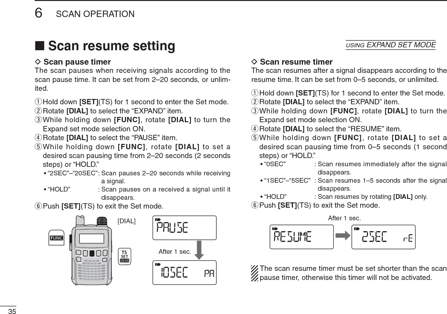 356SCAN OPERATIOND Scan pause timerThe scan pauses when receiving signals according to the scan pause time. It can be set from 2–20 seconds, or unlim-ited.qHold down [SET](TS) for 1 second to enter the Set mode.wRotate [DIAL] to select the “EXPAND” item.e  While holding down [FUNC], rotate [DIAL] to turn the Expand set mode selection ON.rRotate [DIAL] to select the “PAUSE” item.t  While holding down [FUNC], rotate [DIAL] to set a desired scan pausing time from 2–20 seconds (2 seconds steps) or “HOLD.”• “2SEC”–“20SEC”: Scan pauses 2–20 seconds while receiving a signal.• “HOLD” : Scan pauses on a received a signal until it disappears.yPush [SET](TS) to exit the Set mode.[DIAL]After 1 sec.D Scan resume timerThe scan resumes after a signal disappears according to the resume time. It can be set from 0–5 seconds, or unlimited.qHold down [SET](TS) for 1 second to enter the Set mode.wRotate [DIAL] to select the “EXPAND” item.e  While holding down [FUNC], rotate [DIAL] to turn the Expand set mode selection ON.rRotate [DIAL] to select the “RESUME” item.t  While holding down [FUNC], rotate [DIAL] to set a desired scan pausing time from 0–5 seconds (1 second steps) or “HOLD.”• “0SEC” : Scan resumes immediately after the signal disappears.• “1SEC”–“5SEC” : Scan resumes 1–5 seconds after the signal disappears.• “HOLD” : Scan resumes by rotating [DIAL] only.yPush [SET](TS) to exit the Set mode.After 1 sec.The scan resume timer must be set shorter than the scan pause timer, otherwise this timer will not be activated.N Scan resume setting    USING EXPAND SET MODE