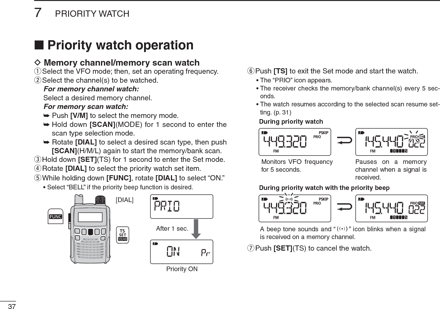 377PRIORITY WATCHNPriority watch operationD Memory channel/memory scan watchqSelect the VFO mode; then, set an operating frequency.wSelect the channel(s) to be watched.For memory channel watch:Select a desired memory channel.For memory scan watch:± Push [V/M] to select the memory mode.±Hold down [SCAN](MODE) for 1 second to enter the scan type selection mode.±Rotate [DIAL] to select a desired scan type, then push [SCAN](H/M/L) again to start the memory/bank scan.eHold down [SET](TS) for 1 second to enter the Set mode.rRotate [DIAL] to select the priority watch set item.t  While holding down [FUNC], rotate [DIAL] to select “ON.”• Select “BELL” if the priority beep function is desired.[DIAL]After 1 sec.Priority ONyPush [TS] to exit the Set mode and start the watch.• The “PRIO” icon appears.• The receiver checks the memory/bank channel(s) every 5 sec-onds.• The watch resumes according to the selected scan resume set-ting. (p. 31)During priority watchMonitors VFO frequencyfor 5 seconds.Pauses on a memorychannel when a signal isreceived.During priority watch with the priority beepA beep tone sounds and “S” icon blinks when a signalis received on a memory channel.uPush [SET](TS) to cancel the watch.